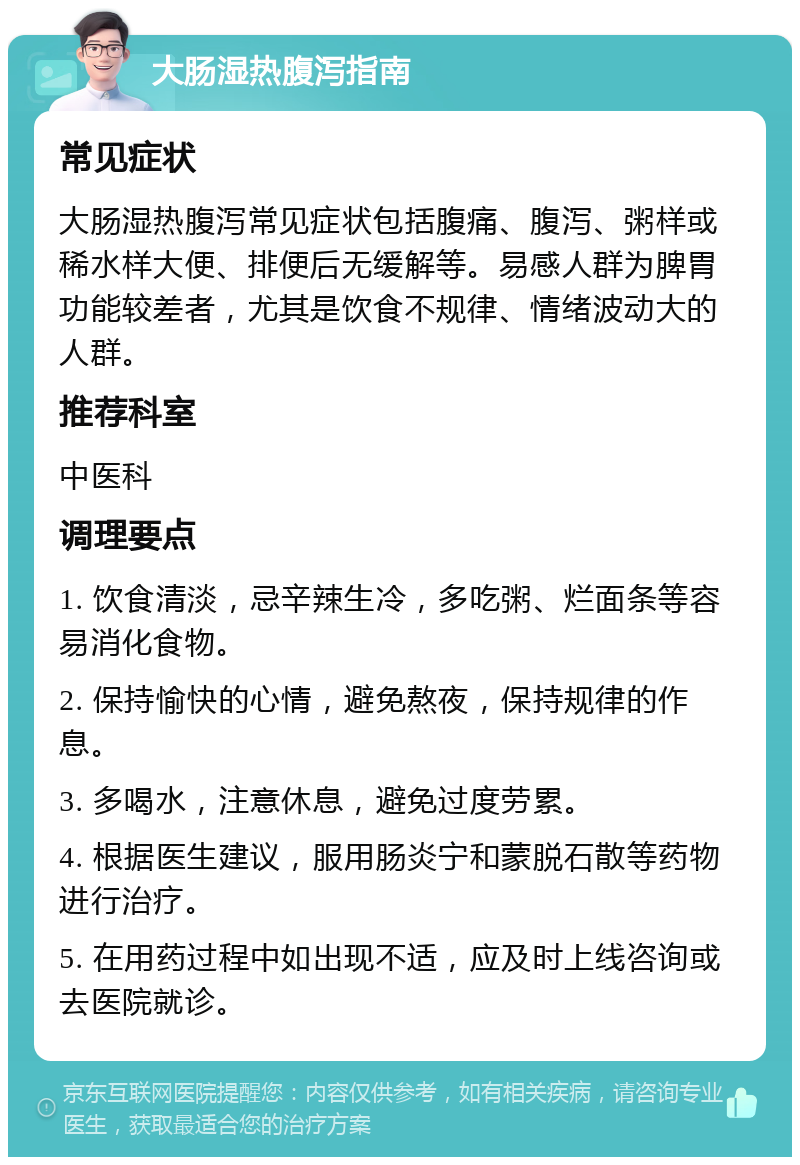 大肠湿热腹泻指南 常见症状 大肠湿热腹泻常见症状包括腹痛、腹泻、粥样或稀水样大便、排便后无缓解等。易感人群为脾胃功能较差者，尤其是饮食不规律、情绪波动大的人群。 推荐科室 中医科 调理要点 1. 饮食清淡，忌辛辣生冷，多吃粥、烂面条等容易消化食物。 2. 保持愉快的心情，避免熬夜，保持规律的作息。 3. 多喝水，注意休息，避免过度劳累。 4. 根据医生建议，服用肠炎宁和蒙脱石散等药物进行治疗。 5. 在用药过程中如出现不适，应及时上线咨询或去医院就诊。