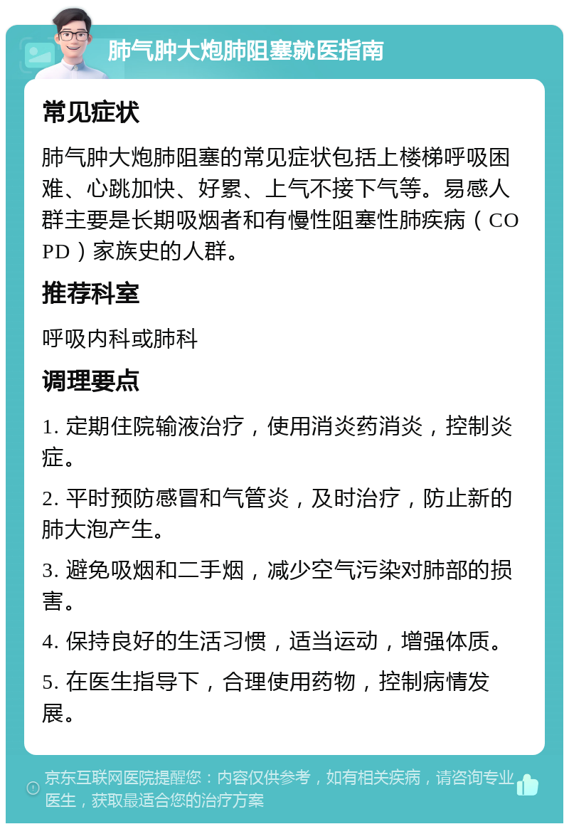 肺气肿大炮肺阻塞就医指南 常见症状 肺气肿大炮肺阻塞的常见症状包括上楼梯呼吸困难、心跳加快、好累、上气不接下气等。易感人群主要是长期吸烟者和有慢性阻塞性肺疾病（COPD）家族史的人群。 推荐科室 呼吸内科或肺科 调理要点 1. 定期住院输液治疗，使用消炎药消炎，控制炎症。 2. 平时预防感冒和气管炎，及时治疗，防止新的肺大泡产生。 3. 避免吸烟和二手烟，减少空气污染对肺部的损害。 4. 保持良好的生活习惯，适当运动，增强体质。 5. 在医生指导下，合理使用药物，控制病情发展。