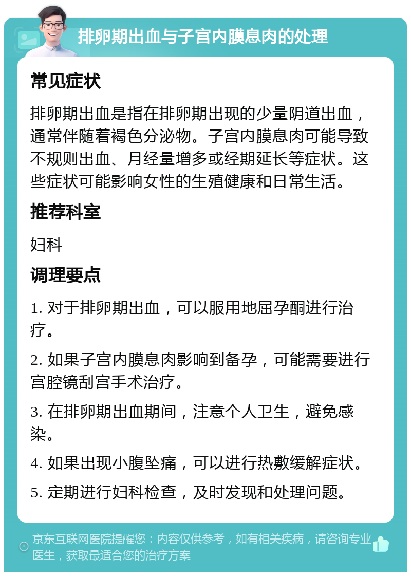 排卵期出血与子宫内膜息肉的处理 常见症状 排卵期出血是指在排卵期出现的少量阴道出血，通常伴随着褐色分泌物。子宫内膜息肉可能导致不规则出血、月经量增多或经期延长等症状。这些症状可能影响女性的生殖健康和日常生活。 推荐科室 妇科 调理要点 1. 对于排卵期出血，可以服用地屈孕酮进行治疗。 2. 如果子宫内膜息肉影响到备孕，可能需要进行宫腔镜刮宫手术治疗。 3. 在排卵期出血期间，注意个人卫生，避免感染。 4. 如果出现小腹坠痛，可以进行热敷缓解症状。 5. 定期进行妇科检查，及时发现和处理问题。