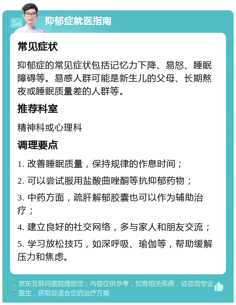 抑郁症就医指南 常见症状 抑郁症的常见症状包括记忆力下降、易怒、睡眠障碍等。易感人群可能是新生儿的父母、长期熬夜或睡眠质量差的人群等。 推荐科室 精神科或心理科 调理要点 1. 改善睡眠质量，保持规律的作息时间； 2. 可以尝试服用盐酸曲唑酮等抗抑郁药物； 3. 中药方面，疏肝解郁胶囊也可以作为辅助治疗； 4. 建立良好的社交网络，多与家人和朋友交流； 5. 学习放松技巧，如深呼吸、瑜伽等，帮助缓解压力和焦虑。