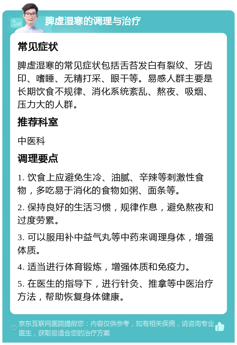 脾虚湿寒的调理与治疗 常见症状 脾虚湿寒的常见症状包括舌苔发白有裂纹、牙齿印、嗜睡、无精打采、眼干等。易感人群主要是长期饮食不规律、消化系统紊乱、熬夜、吸烟、压力大的人群。 推荐科室 中医科 调理要点 1. 饮食上应避免生冷、油腻、辛辣等刺激性食物，多吃易于消化的食物如粥、面条等。 2. 保持良好的生活习惯，规律作息，避免熬夜和过度劳累。 3. 可以服用补中益气丸等中药来调理身体，增强体质。 4. 适当进行体育锻炼，增强体质和免疫力。 5. 在医生的指导下，进行针灸、推拿等中医治疗方法，帮助恢复身体健康。