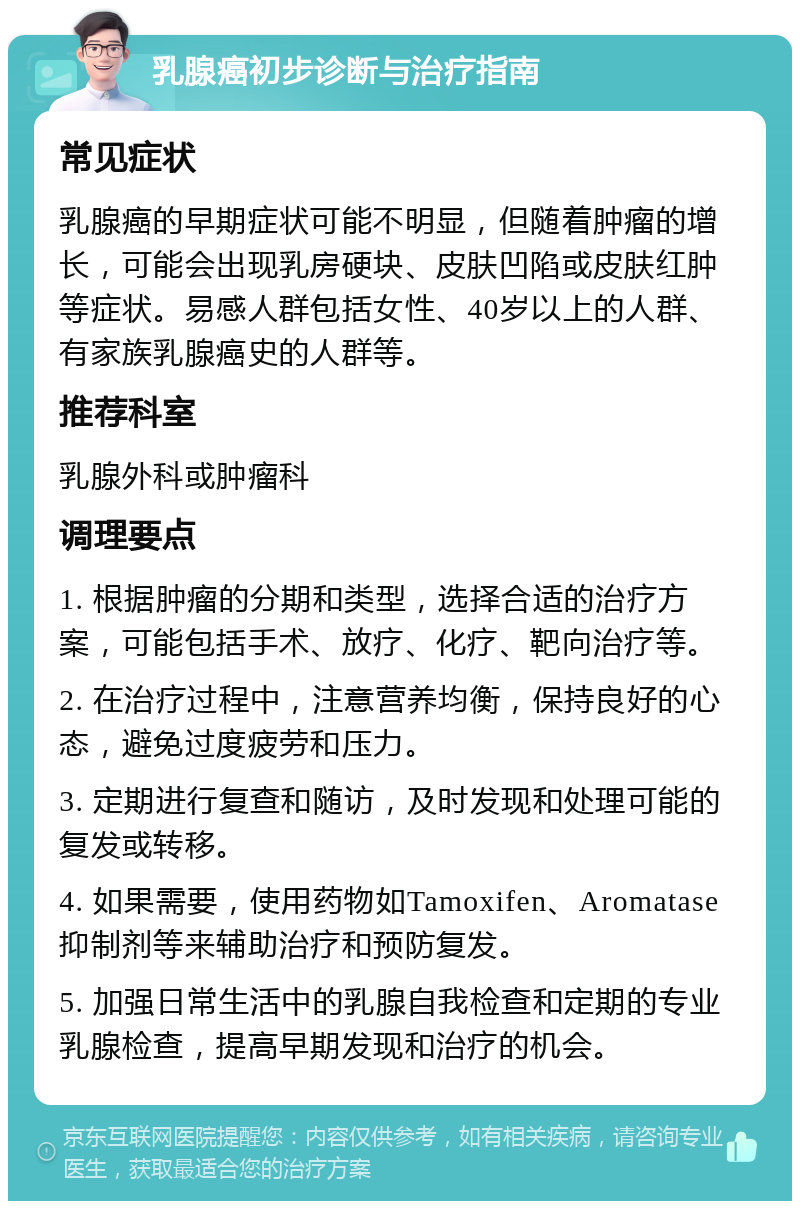 乳腺癌初步诊断与治疗指南 常见症状 乳腺癌的早期症状可能不明显，但随着肿瘤的增长，可能会出现乳房硬块、皮肤凹陷或皮肤红肿等症状。易感人群包括女性、40岁以上的人群、有家族乳腺癌史的人群等。 推荐科室 乳腺外科或肿瘤科 调理要点 1. 根据肿瘤的分期和类型，选择合适的治疗方案，可能包括手术、放疗、化疗、靶向治疗等。 2. 在治疗过程中，注意营养均衡，保持良好的心态，避免过度疲劳和压力。 3. 定期进行复查和随访，及时发现和处理可能的复发或转移。 4. 如果需要，使用药物如Tamoxifen、Aromatase抑制剂等来辅助治疗和预防复发。 5. 加强日常生活中的乳腺自我检查和定期的专业乳腺检查，提高早期发现和治疗的机会。