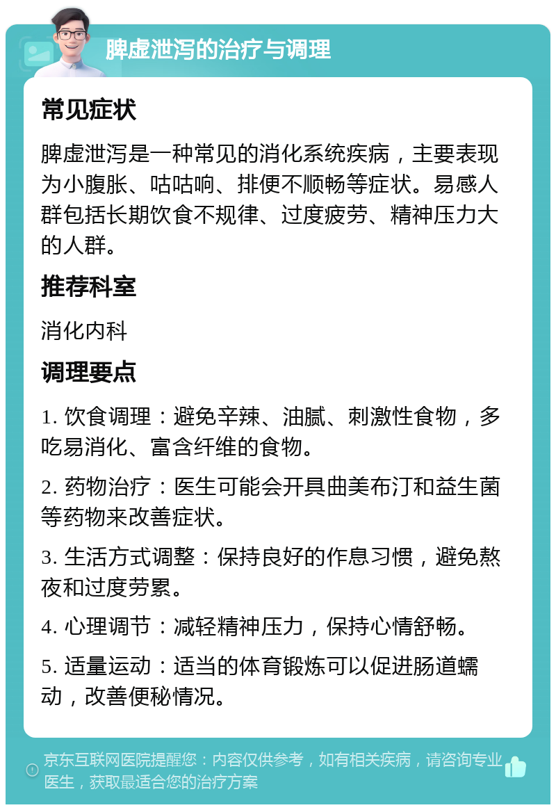 脾虚泄泻的治疗与调理 常见症状 脾虚泄泻是一种常见的消化系统疾病，主要表现为小腹胀、咕咕响、排便不顺畅等症状。易感人群包括长期饮食不规律、过度疲劳、精神压力大的人群。 推荐科室 消化内科 调理要点 1. 饮食调理：避免辛辣、油腻、刺激性食物，多吃易消化、富含纤维的食物。 2. 药物治疗：医生可能会开具曲美布汀和益生菌等药物来改善症状。 3. 生活方式调整：保持良好的作息习惯，避免熬夜和过度劳累。 4. 心理调节：减轻精神压力，保持心情舒畅。 5. 适量运动：适当的体育锻炼可以促进肠道蠕动，改善便秘情况。