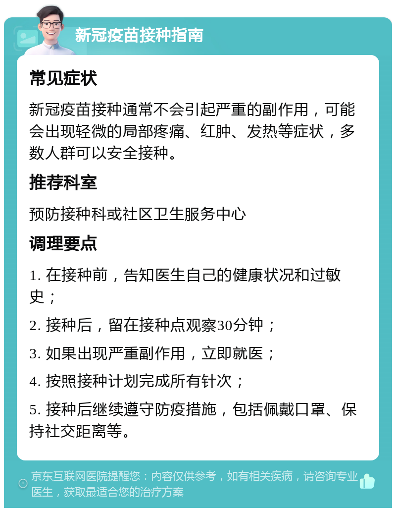 新冠疫苗接种指南 常见症状 新冠疫苗接种通常不会引起严重的副作用，可能会出现轻微的局部疼痛、红肿、发热等症状，多数人群可以安全接种。 推荐科室 预防接种科或社区卫生服务中心 调理要点 1. 在接种前，告知医生自己的健康状况和过敏史； 2. 接种后，留在接种点观察30分钟； 3. 如果出现严重副作用，立即就医； 4. 按照接种计划完成所有针次； 5. 接种后继续遵守防疫措施，包括佩戴口罩、保持社交距离等。