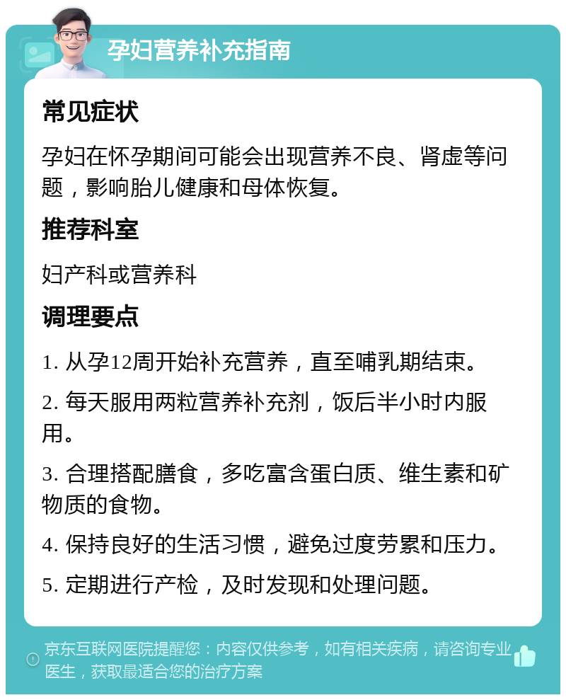 孕妇营养补充指南 常见症状 孕妇在怀孕期间可能会出现营养不良、肾虚等问题，影响胎儿健康和母体恢复。 推荐科室 妇产科或营养科 调理要点 1. 从孕12周开始补充营养，直至哺乳期结束。 2. 每天服用两粒营养补充剂，饭后半小时内服用。 3. 合理搭配膳食，多吃富含蛋白质、维生素和矿物质的食物。 4. 保持良好的生活习惯，避免过度劳累和压力。 5. 定期进行产检，及时发现和处理问题。