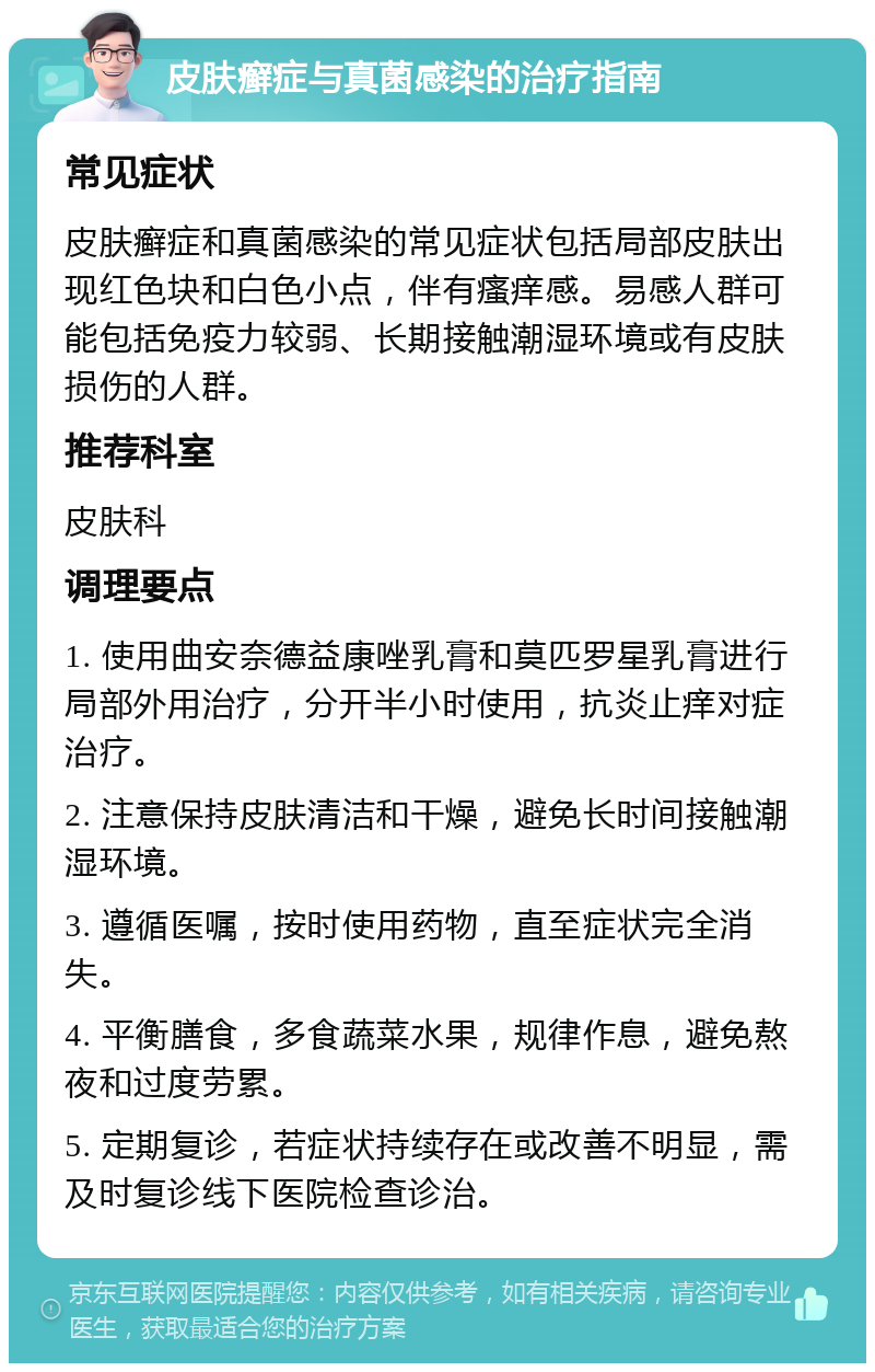 皮肤癣症与真菌感染的治疗指南 常见症状 皮肤癣症和真菌感染的常见症状包括局部皮肤出现红色块和白色小点，伴有瘙痒感。易感人群可能包括免疫力较弱、长期接触潮湿环境或有皮肤损伤的人群。 推荐科室 皮肤科 调理要点 1. 使用曲安奈德益康唑乳膏和莫匹罗星乳膏进行局部外用治疗，分开半小时使用，抗炎止痒对症治疗。 2. 注意保持皮肤清洁和干燥，避免长时间接触潮湿环境。 3. 遵循医嘱，按时使用药物，直至症状完全消失。 4. 平衡膳食，多食蔬菜水果，规律作息，避免熬夜和过度劳累。 5. 定期复诊，若症状持续存在或改善不明显，需及时复诊线下医院检查诊治。