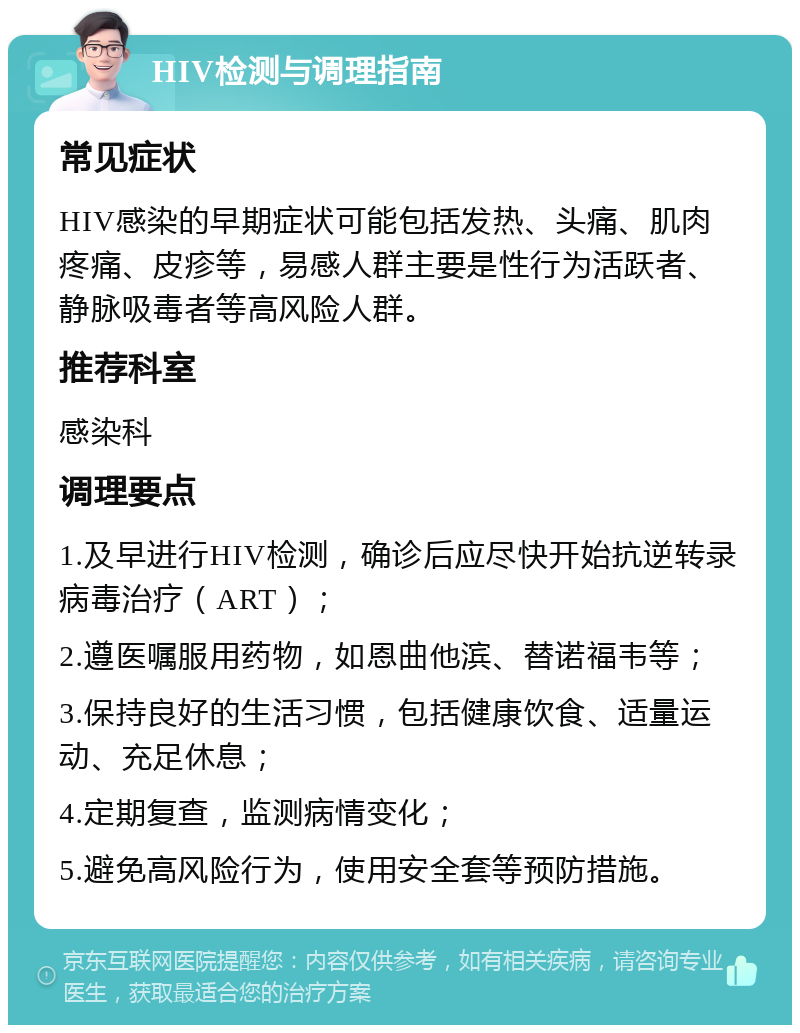 HIV检测与调理指南 常见症状 HIV感染的早期症状可能包括发热、头痛、肌肉疼痛、皮疹等，易感人群主要是性行为活跃者、静脉吸毒者等高风险人群。 推荐科室 感染科 调理要点 1.及早进行HIV检测，确诊后应尽快开始抗逆转录病毒治疗（ART）； 2.遵医嘱服用药物，如恩曲他滨、替诺福韦等； 3.保持良好的生活习惯，包括健康饮食、适量运动、充足休息； 4.定期复查，监测病情变化； 5.避免高风险行为，使用安全套等预防措施。