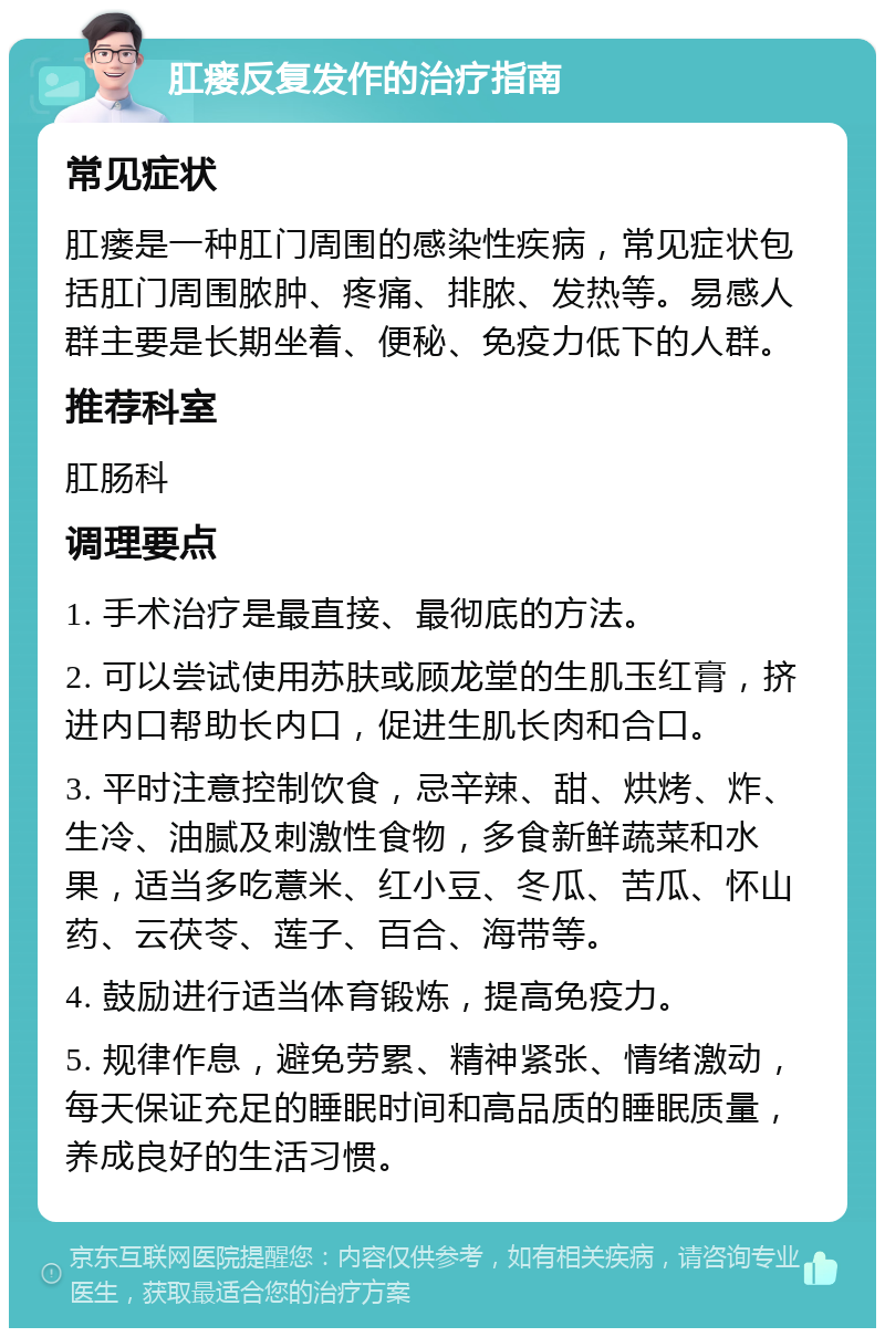 肛瘘反复发作的治疗指南 常见症状 肛瘘是一种肛门周围的感染性疾病，常见症状包括肛门周围脓肿、疼痛、排脓、发热等。易感人群主要是长期坐着、便秘、免疫力低下的人群。 推荐科室 肛肠科 调理要点 1. 手术治疗是最直接、最彻底的方法。 2. 可以尝试使用苏肤或顾龙堂的生肌玉红膏，挤进内口帮助长内口，促进生肌长肉和合口。 3. 平时注意控制饮食，忌辛辣、甜、烘烤、炸、生冷、油腻及刺激性食物，多食新鲜蔬菜和水果，适当多吃薏米、红小豆、冬瓜、苦瓜、怀山药、云茯苓、莲子、百合、海带等。 4. 鼓励进行适当体育锻炼，提高免疫力。 5. 规律作息，避免劳累、精神紧张、情绪激动，每天保证充足的睡眠时间和高品质的睡眠质量，养成良好的生活习惯。