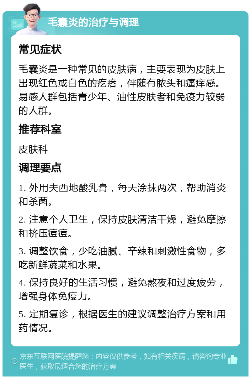 毛囊炎的治疗与调理 常见症状 毛囊炎是一种常见的皮肤病，主要表现为皮肤上出现红色或白色的疙瘩，伴随有脓头和瘙痒感。易感人群包括青少年、油性皮肤者和免疫力较弱的人群。 推荐科室 皮肤科 调理要点 1. 外用夫西地酸乳膏，每天涂抹两次，帮助消炎和杀菌。 2. 注意个人卫生，保持皮肤清洁干燥，避免摩擦和挤压痘痘。 3. 调整饮食，少吃油腻、辛辣和刺激性食物，多吃新鲜蔬菜和水果。 4. 保持良好的生活习惯，避免熬夜和过度疲劳，增强身体免疫力。 5. 定期复诊，根据医生的建议调整治疗方案和用药情况。