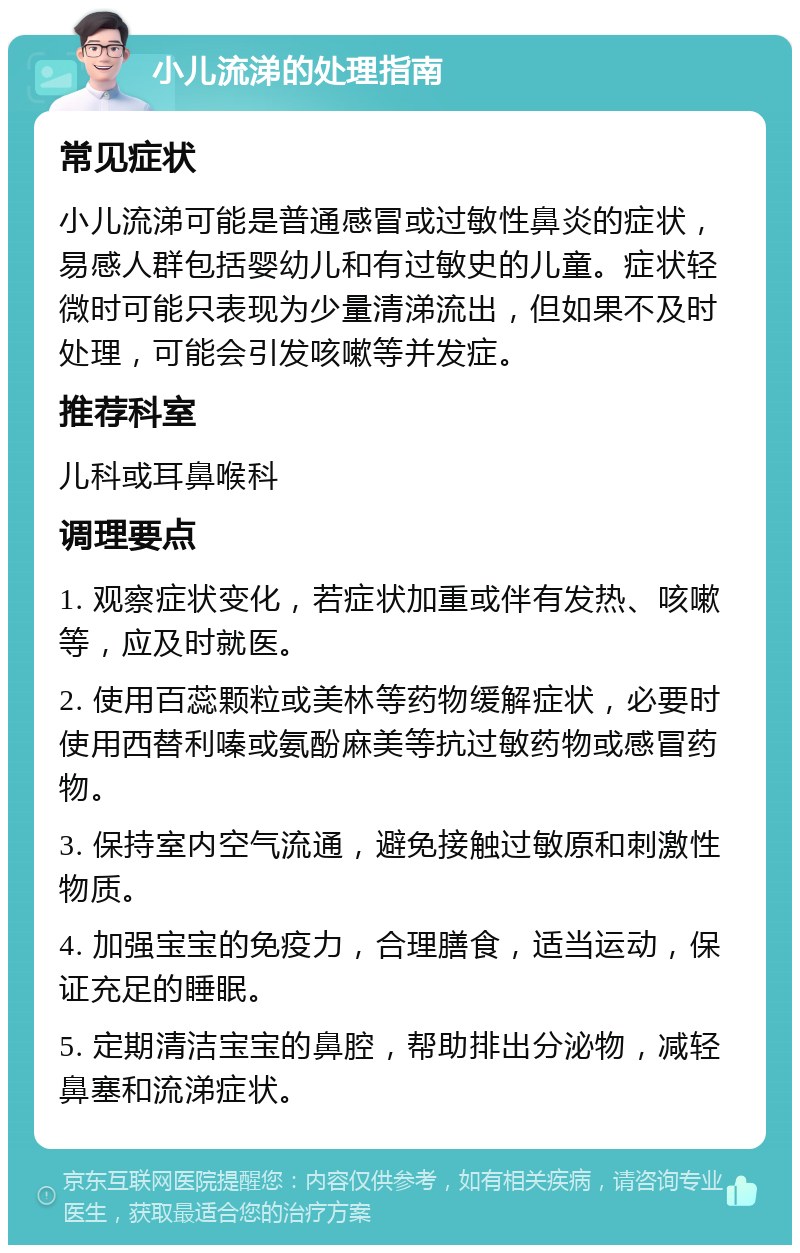 小儿流涕的处理指南 常见症状 小儿流涕可能是普通感冒或过敏性鼻炎的症状，易感人群包括婴幼儿和有过敏史的儿童。症状轻微时可能只表现为少量清涕流出，但如果不及时处理，可能会引发咳嗽等并发症。 推荐科室 儿科或耳鼻喉科 调理要点 1. 观察症状变化，若症状加重或伴有发热、咳嗽等，应及时就医。 2. 使用百蕊颗粒或美林等药物缓解症状，必要时使用西替利嗪或氨酚麻美等抗过敏药物或感冒药物。 3. 保持室内空气流通，避免接触过敏原和刺激性物质。 4. 加强宝宝的免疫力，合理膳食，适当运动，保证充足的睡眠。 5. 定期清洁宝宝的鼻腔，帮助排出分泌物，减轻鼻塞和流涕症状。