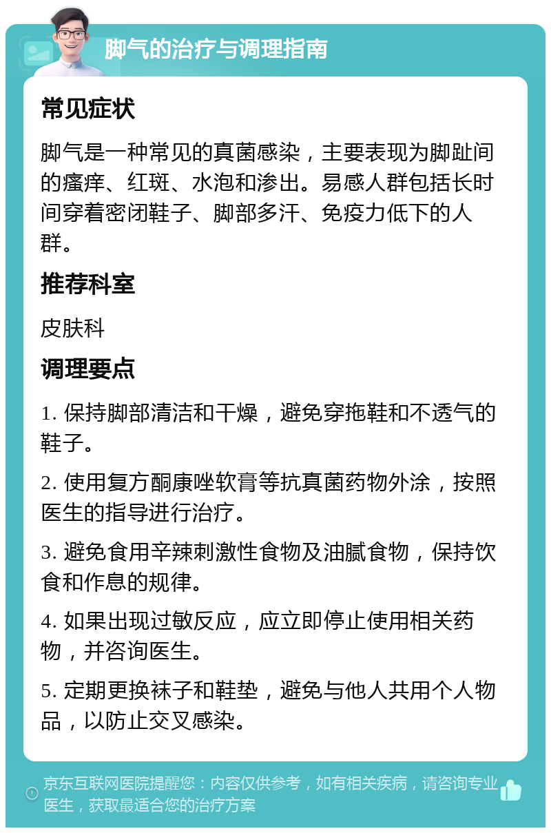 脚气的治疗与调理指南 常见症状 脚气是一种常见的真菌感染，主要表现为脚趾间的瘙痒、红斑、水泡和渗出。易感人群包括长时间穿着密闭鞋子、脚部多汗、免疫力低下的人群。 推荐科室 皮肤科 调理要点 1. 保持脚部清洁和干燥，避免穿拖鞋和不透气的鞋子。 2. 使用复方酮康唑软膏等抗真菌药物外涂，按照医生的指导进行治疗。 3. 避免食用辛辣刺激性食物及油腻食物，保持饮食和作息的规律。 4. 如果出现过敏反应，应立即停止使用相关药物，并咨询医生。 5. 定期更换袜子和鞋垫，避免与他人共用个人物品，以防止交叉感染。