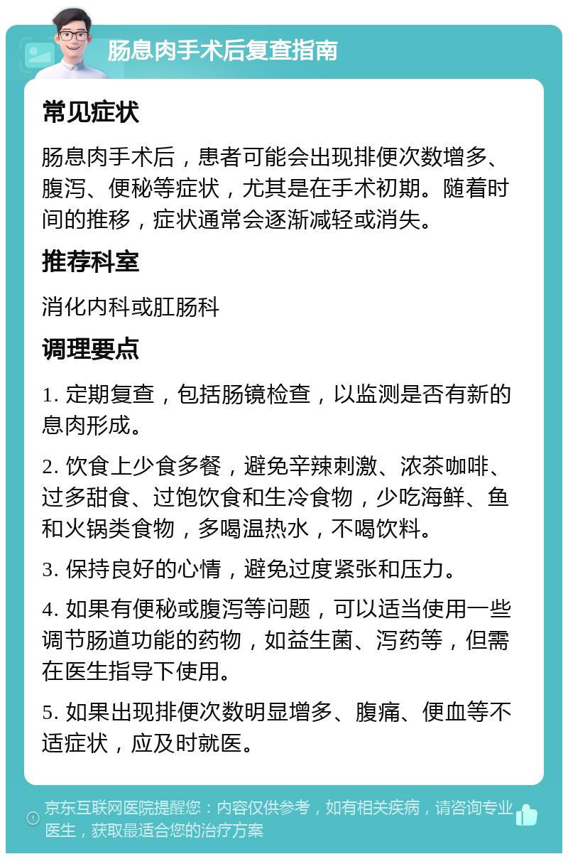 肠息肉手术后复查指南 常见症状 肠息肉手术后，患者可能会出现排便次数增多、腹泻、便秘等症状，尤其是在手术初期。随着时间的推移，症状通常会逐渐减轻或消失。 推荐科室 消化内科或肛肠科 调理要点 1. 定期复查，包括肠镜检查，以监测是否有新的息肉形成。 2. 饮食上少食多餐，避免辛辣刺激、浓茶咖啡、过多甜食、过饱饮食和生冷食物，少吃海鲜、鱼和火锅类食物，多喝温热水，不喝饮料。 3. 保持良好的心情，避免过度紧张和压力。 4. 如果有便秘或腹泻等问题，可以适当使用一些调节肠道功能的药物，如益生菌、泻药等，但需在医生指导下使用。 5. 如果出现排便次数明显增多、腹痛、便血等不适症状，应及时就医。