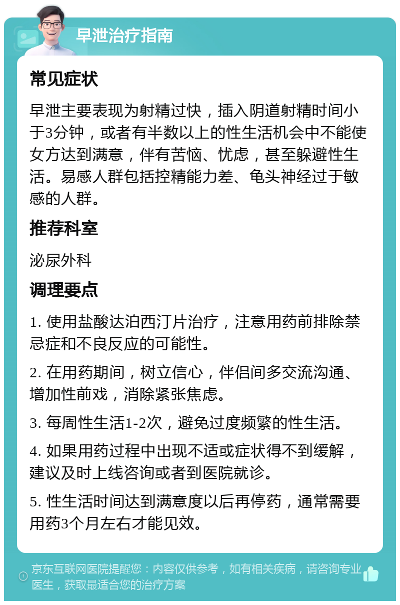 早泄治疗指南 常见症状 早泄主要表现为射精过快，插入阴道射精时间小于3分钟，或者有半数以上的性生活机会中不能使女方达到满意，伴有苦恼、忧虑，甚至躲避性生活。易感人群包括控精能力差、龟头神经过于敏感的人群。 推荐科室 泌尿外科 调理要点 1. 使用盐酸达泊西汀片治疗，注意用药前排除禁忌症和不良反应的可能性。 2. 在用药期间，树立信心，伴侣间多交流沟通、增加性前戏，消除紧张焦虑。 3. 每周性生活1-2次，避免过度频繁的性生活。 4. 如果用药过程中出现不适或症状得不到缓解，建议及时上线咨询或者到医院就诊。 5. 性生活时间达到满意度以后再停药，通常需要用药3个月左右才能见效。