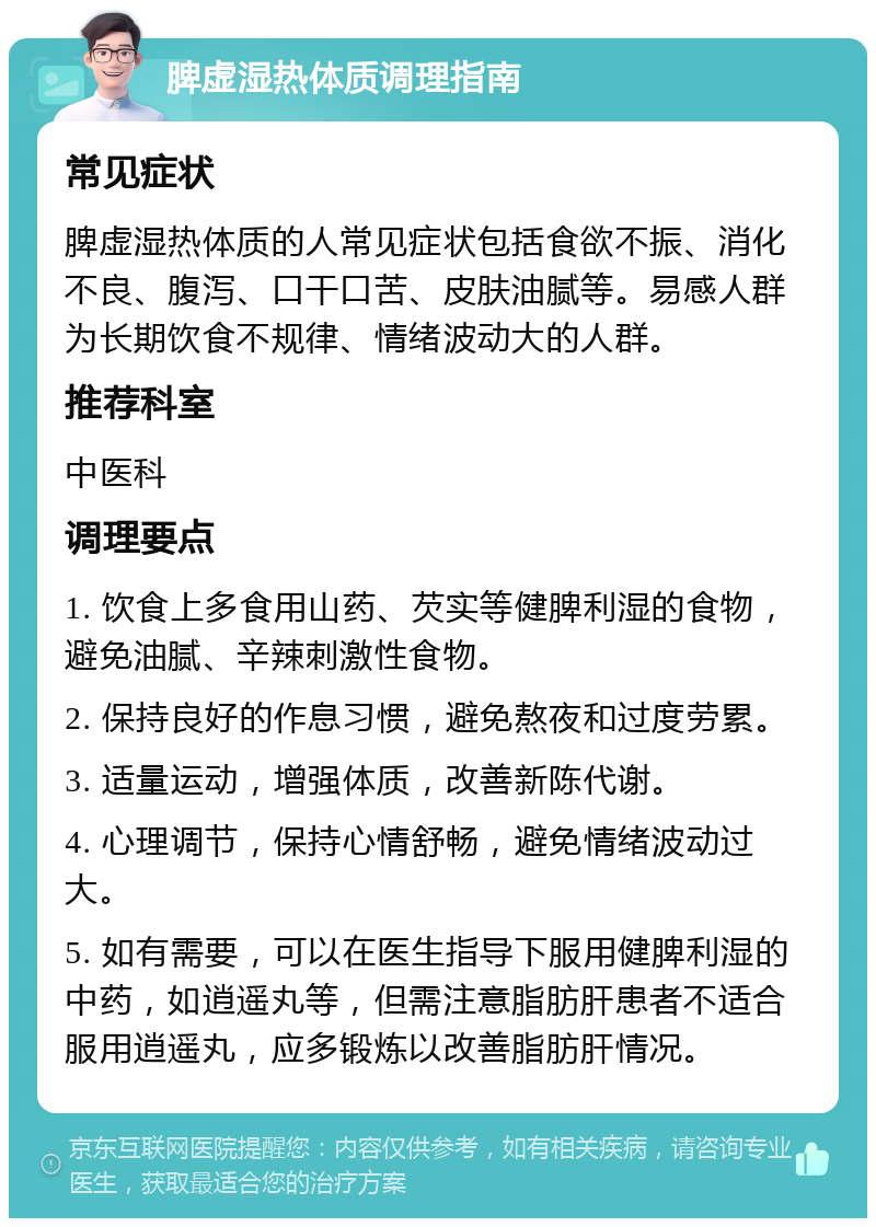 脾虚湿热体质调理指南 常见症状 脾虚湿热体质的人常见症状包括食欲不振、消化不良、腹泻、口干口苦、皮肤油腻等。易感人群为长期饮食不规律、情绪波动大的人群。 推荐科室 中医科 调理要点 1. 饮食上多食用山药、芡实等健脾利湿的食物，避免油腻、辛辣刺激性食物。 2. 保持良好的作息习惯，避免熬夜和过度劳累。 3. 适量运动，增强体质，改善新陈代谢。 4. 心理调节，保持心情舒畅，避免情绪波动过大。 5. 如有需要，可以在医生指导下服用健脾利湿的中药，如逍遥丸等，但需注意脂肪肝患者不适合服用逍遥丸，应多锻炼以改善脂肪肝情况。