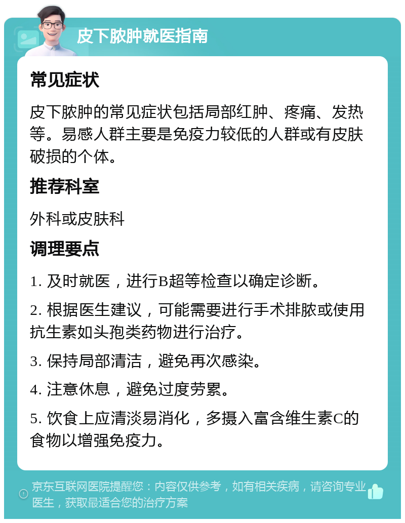 皮下脓肿就医指南 常见症状 皮下脓肿的常见症状包括局部红肿、疼痛、发热等。易感人群主要是免疫力较低的人群或有皮肤破损的个体。 推荐科室 外科或皮肤科 调理要点 1. 及时就医，进行B超等检查以确定诊断。 2. 根据医生建议，可能需要进行手术排脓或使用抗生素如头孢类药物进行治疗。 3. 保持局部清洁，避免再次感染。 4. 注意休息，避免过度劳累。 5. 饮食上应清淡易消化，多摄入富含维生素C的食物以增强免疫力。