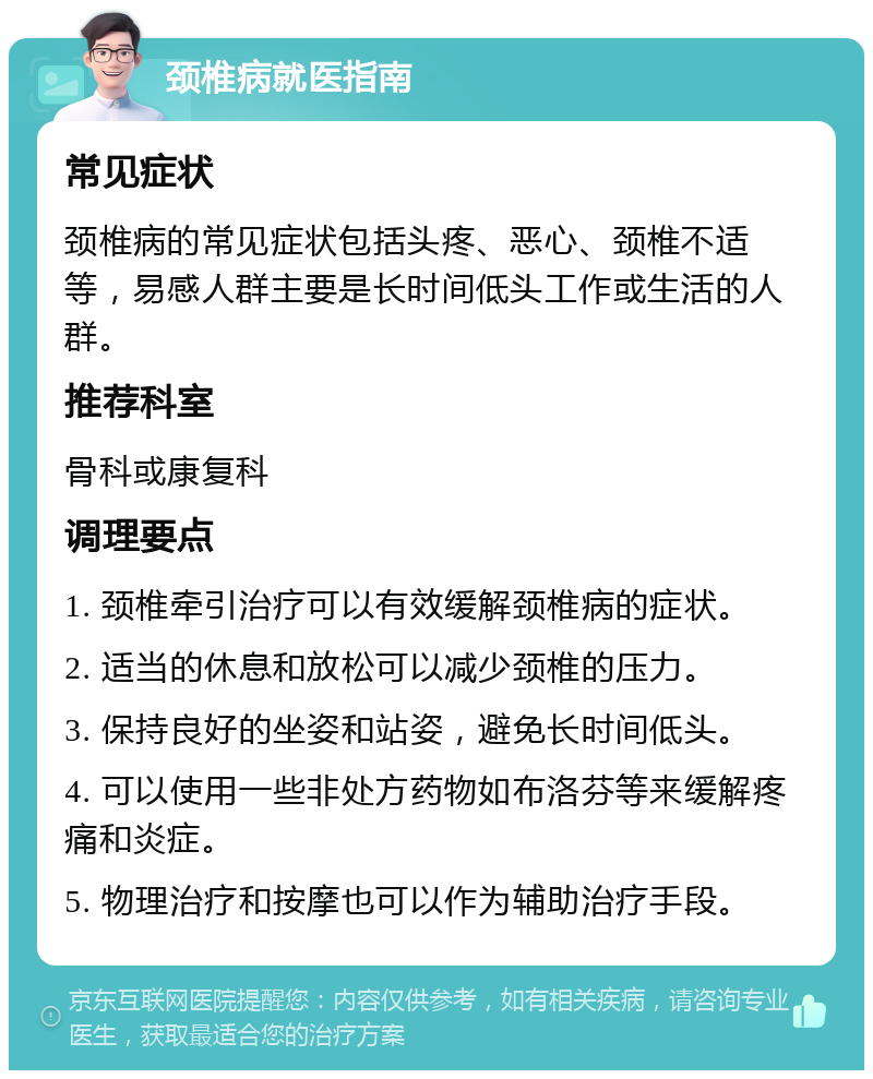 颈椎病就医指南 常见症状 颈椎病的常见症状包括头疼、恶心、颈椎不适等，易感人群主要是长时间低头工作或生活的人群。 推荐科室 骨科或康复科 调理要点 1. 颈椎牵引治疗可以有效缓解颈椎病的症状。 2. 适当的休息和放松可以减少颈椎的压力。 3. 保持良好的坐姿和站姿，避免长时间低头。 4. 可以使用一些非处方药物如布洛芬等来缓解疼痛和炎症。 5. 物理治疗和按摩也可以作为辅助治疗手段。