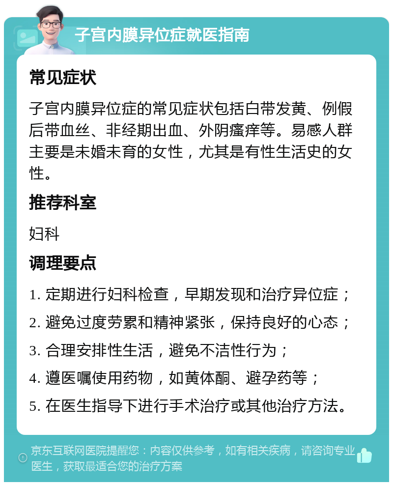 子宫内膜异位症就医指南 常见症状 子宫内膜异位症的常见症状包括白带发黄、例假后带血丝、非经期出血、外阴瘙痒等。易感人群主要是未婚未育的女性，尤其是有性生活史的女性。 推荐科室 妇科 调理要点 1. 定期进行妇科检查，早期发现和治疗异位症； 2. 避免过度劳累和精神紧张，保持良好的心态； 3. 合理安排性生活，避免不洁性行为； 4. 遵医嘱使用药物，如黄体酮、避孕药等； 5. 在医生指导下进行手术治疗或其他治疗方法。