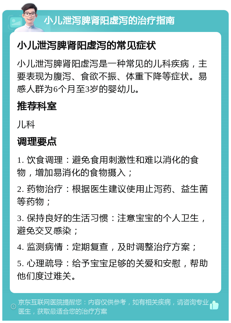 小儿泄泻脾肾阳虚泻的治疗指南 小儿泄泻脾肾阳虚泻的常见症状 小儿泄泻脾肾阳虚泻是一种常见的儿科疾病，主要表现为腹泻、食欲不振、体重下降等症状。易感人群为6个月至3岁的婴幼儿。 推荐科室 儿科 调理要点 1. 饮食调理：避免食用刺激性和难以消化的食物，增加易消化的食物摄入； 2. 药物治疗：根据医生建议使用止泻药、益生菌等药物； 3. 保持良好的生活习惯：注意宝宝的个人卫生，避免交叉感染； 4. 监测病情：定期复查，及时调整治疗方案； 5. 心理疏导：给予宝宝足够的关爱和安慰，帮助他们度过难关。