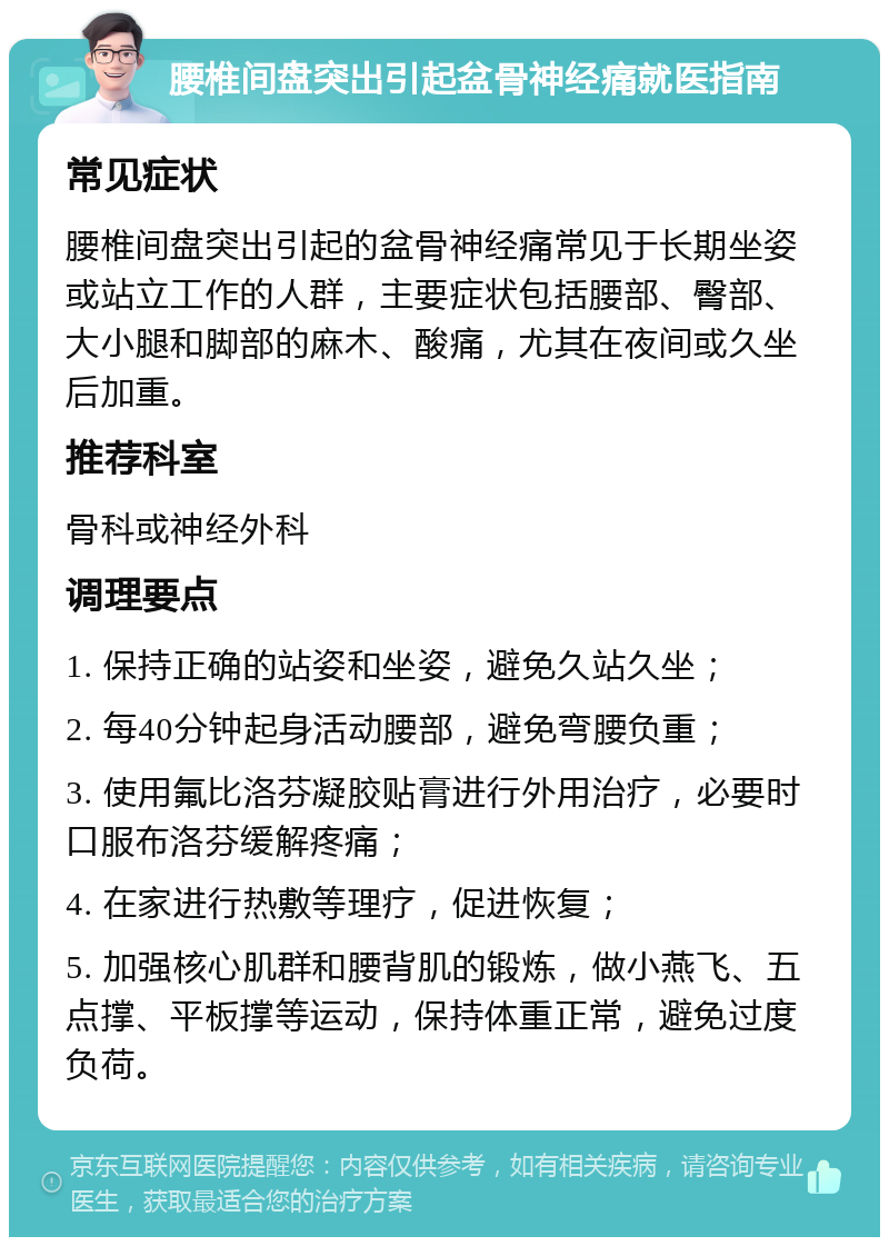 腰椎间盘突出引起盆骨神经痛就医指南 常见症状 腰椎间盘突出引起的盆骨神经痛常见于长期坐姿或站立工作的人群，主要症状包括腰部、臀部、大小腿和脚部的麻木、酸痛，尤其在夜间或久坐后加重。 推荐科室 骨科或神经外科 调理要点 1. 保持正确的站姿和坐姿，避免久站久坐； 2. 每40分钟起身活动腰部，避免弯腰负重； 3. 使用氟比洛芬凝胶贴膏进行外用治疗，必要时口服布洛芬缓解疼痛； 4. 在家进行热敷等理疗，促进恢复； 5. 加强核心肌群和腰背肌的锻炼，做小燕飞、五点撑、平板撑等运动，保持体重正常，避免过度负荷。