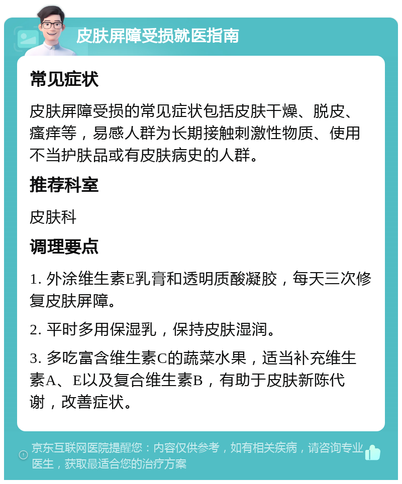 皮肤屏障受损就医指南 常见症状 皮肤屏障受损的常见症状包括皮肤干燥、脱皮、瘙痒等，易感人群为长期接触刺激性物质、使用不当护肤品或有皮肤病史的人群。 推荐科室 皮肤科 调理要点 1. 外涂维生素E乳膏和透明质酸凝胶，每天三次修复皮肤屏障。 2. 平时多用保湿乳，保持皮肤湿润。 3. 多吃富含维生素C的蔬菜水果，适当补充维生素A、E以及复合维生素B，有助于皮肤新陈代谢，改善症状。