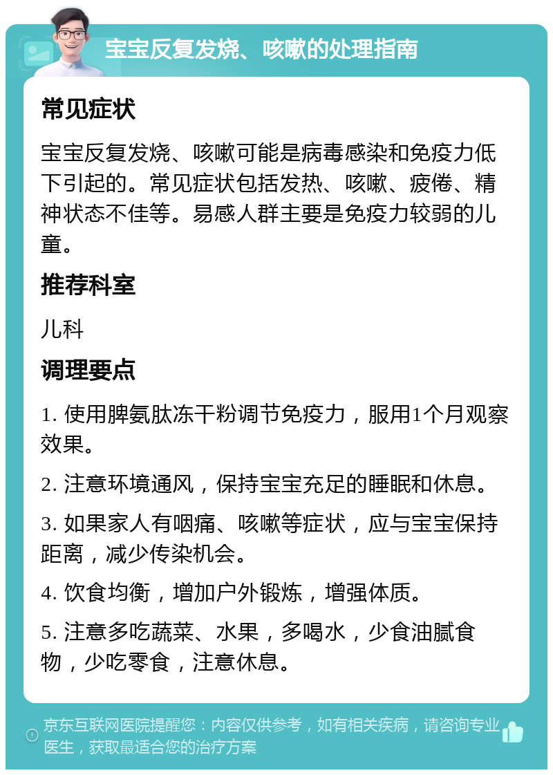 宝宝反复发烧、咳嗽的处理指南 常见症状 宝宝反复发烧、咳嗽可能是病毒感染和免疫力低下引起的。常见症状包括发热、咳嗽、疲倦、精神状态不佳等。易感人群主要是免疫力较弱的儿童。 推荐科室 儿科 调理要点 1. 使用脾氨肽冻干粉调节免疫力，服用1个月观察效果。 2. 注意环境通风，保持宝宝充足的睡眠和休息。 3. 如果家人有咽痛、咳嗽等症状，应与宝宝保持距离，减少传染机会。 4. 饮食均衡，增加户外锻炼，增强体质。 5. 注意多吃蔬菜、水果，多喝水，少食油腻食物，少吃零食，注意休息。