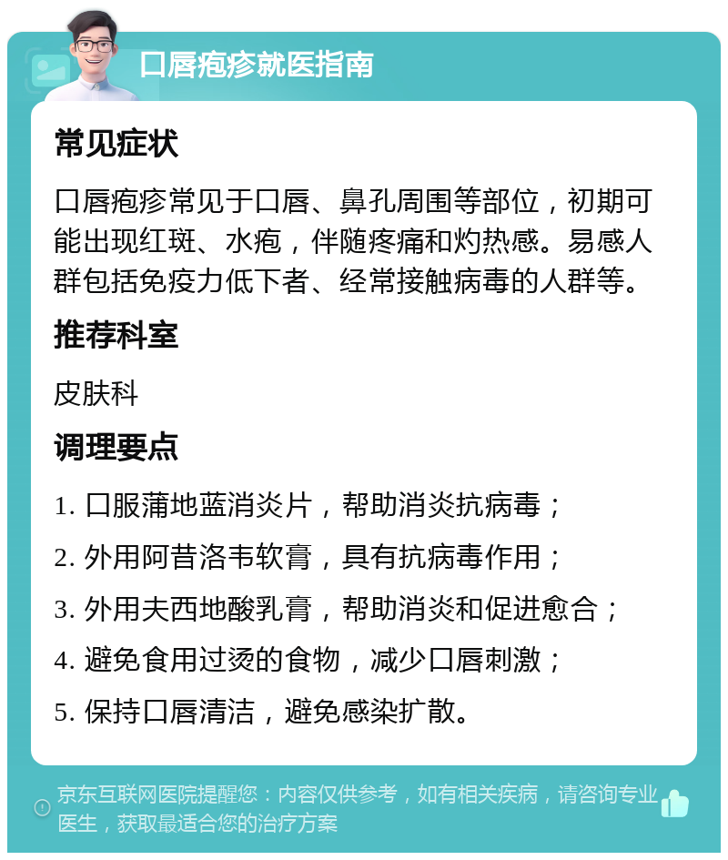 口唇疱疹就医指南 常见症状 口唇疱疹常见于口唇、鼻孔周围等部位，初期可能出现红斑、水疱，伴随疼痛和灼热感。易感人群包括免疫力低下者、经常接触病毒的人群等。 推荐科室 皮肤科 调理要点 1. 口服蒲地蓝消炎片，帮助消炎抗病毒； 2. 外用阿昔洛韦软膏，具有抗病毒作用； 3. 外用夫西地酸乳膏，帮助消炎和促进愈合； 4. 避免食用过烫的食物，减少口唇刺激； 5. 保持口唇清洁，避免感染扩散。