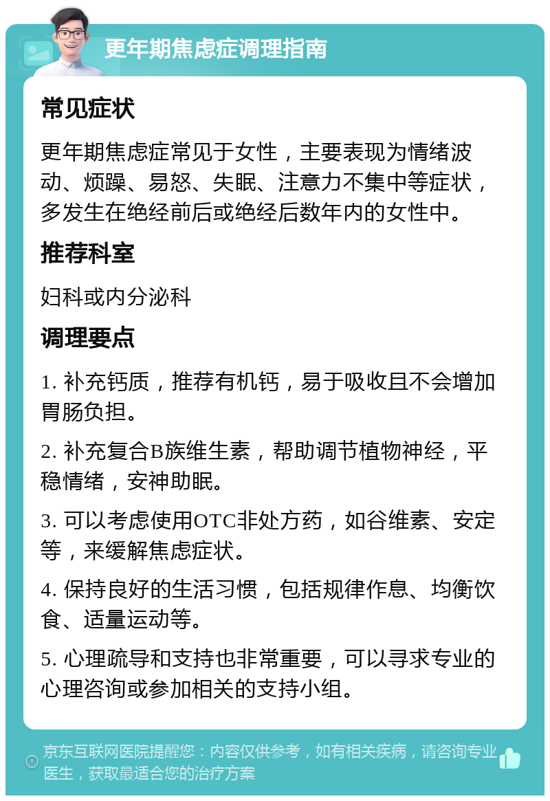 更年期焦虑症调理指南 常见症状 更年期焦虑症常见于女性，主要表现为情绪波动、烦躁、易怒、失眠、注意力不集中等症状，多发生在绝经前后或绝经后数年内的女性中。 推荐科室 妇科或内分泌科 调理要点 1. 补充钙质，推荐有机钙，易于吸收且不会增加胃肠负担。 2. 补充复合B族维生素，帮助调节植物神经，平稳情绪，安神助眠。 3. 可以考虑使用OTC非处方药，如谷维素、安定等，来缓解焦虑症状。 4. 保持良好的生活习惯，包括规律作息、均衡饮食、适量运动等。 5. 心理疏导和支持也非常重要，可以寻求专业的心理咨询或参加相关的支持小组。