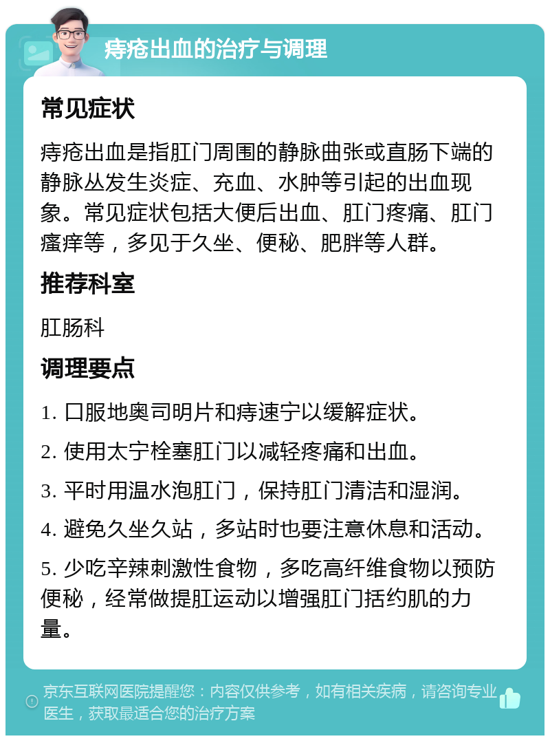 痔疮出血的治疗与调理 常见症状 痔疮出血是指肛门周围的静脉曲张或直肠下端的静脉丛发生炎症、充血、水肿等引起的出血现象。常见症状包括大便后出血、肛门疼痛、肛门瘙痒等，多见于久坐、便秘、肥胖等人群。 推荐科室 肛肠科 调理要点 1. 口服地奥司明片和痔速宁以缓解症状。 2. 使用太宁栓塞肛门以减轻疼痛和出血。 3. 平时用温水泡肛门，保持肛门清洁和湿润。 4. 避免久坐久站，多站时也要注意休息和活动。 5. 少吃辛辣刺激性食物，多吃高纤维食物以预防便秘，经常做提肛运动以增强肛门括约肌的力量。