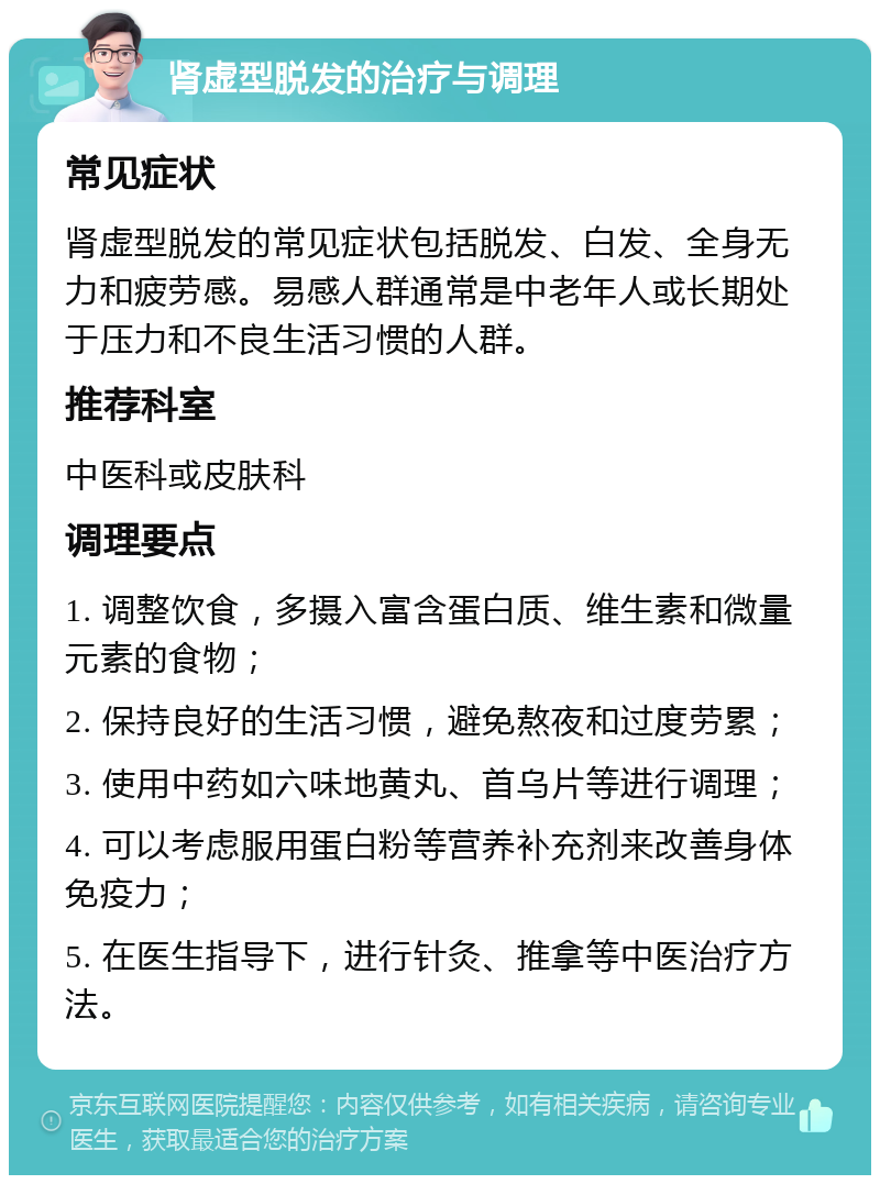 肾虚型脱发的治疗与调理 常见症状 肾虚型脱发的常见症状包括脱发、白发、全身无力和疲劳感。易感人群通常是中老年人或长期处于压力和不良生活习惯的人群。 推荐科室 中医科或皮肤科 调理要点 1. 调整饮食，多摄入富含蛋白质、维生素和微量元素的食物； 2. 保持良好的生活习惯，避免熬夜和过度劳累； 3. 使用中药如六味地黄丸、首乌片等进行调理； 4. 可以考虑服用蛋白粉等营养补充剂来改善身体免疫力； 5. 在医生指导下，进行针灸、推拿等中医治疗方法。