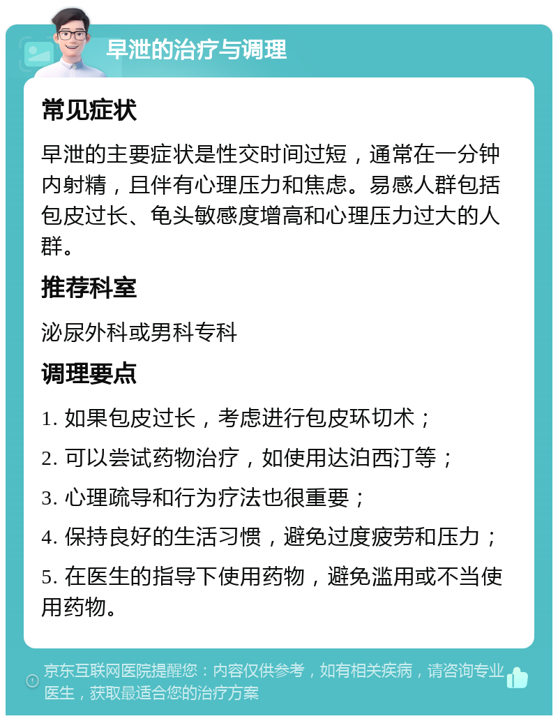 早泄的治疗与调理 常见症状 早泄的主要症状是性交时间过短，通常在一分钟内射精，且伴有心理压力和焦虑。易感人群包括包皮过长、龟头敏感度增高和心理压力过大的人群。 推荐科室 泌尿外科或男科专科 调理要点 1. 如果包皮过长，考虑进行包皮环切术； 2. 可以尝试药物治疗，如使用达泊西汀等； 3. 心理疏导和行为疗法也很重要； 4. 保持良好的生活习惯，避免过度疲劳和压力； 5. 在医生的指导下使用药物，避免滥用或不当使用药物。