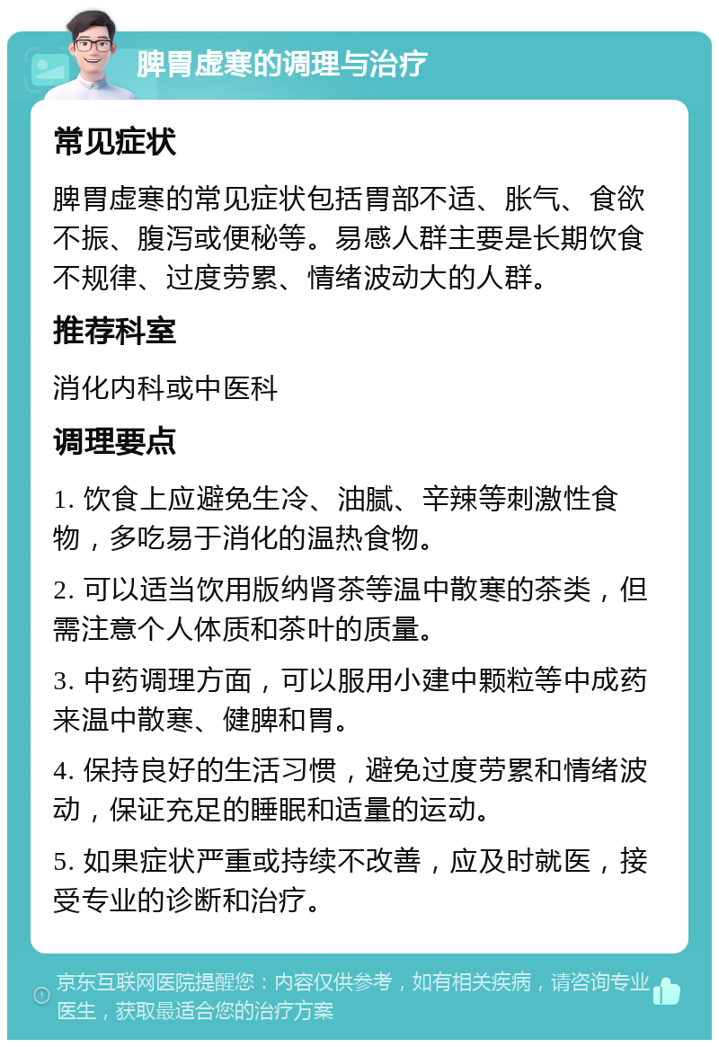 脾胃虚寒的调理与治疗 常见症状 脾胃虚寒的常见症状包括胃部不适、胀气、食欲不振、腹泻或便秘等。易感人群主要是长期饮食不规律、过度劳累、情绪波动大的人群。 推荐科室 消化内科或中医科 调理要点 1. 饮食上应避免生冷、油腻、辛辣等刺激性食物，多吃易于消化的温热食物。 2. 可以适当饮用版纳肾茶等温中散寒的茶类，但需注意个人体质和茶叶的质量。 3. 中药调理方面，可以服用小建中颗粒等中成药来温中散寒、健脾和胃。 4. 保持良好的生活习惯，避免过度劳累和情绪波动，保证充足的睡眠和适量的运动。 5. 如果症状严重或持续不改善，应及时就医，接受专业的诊断和治疗。