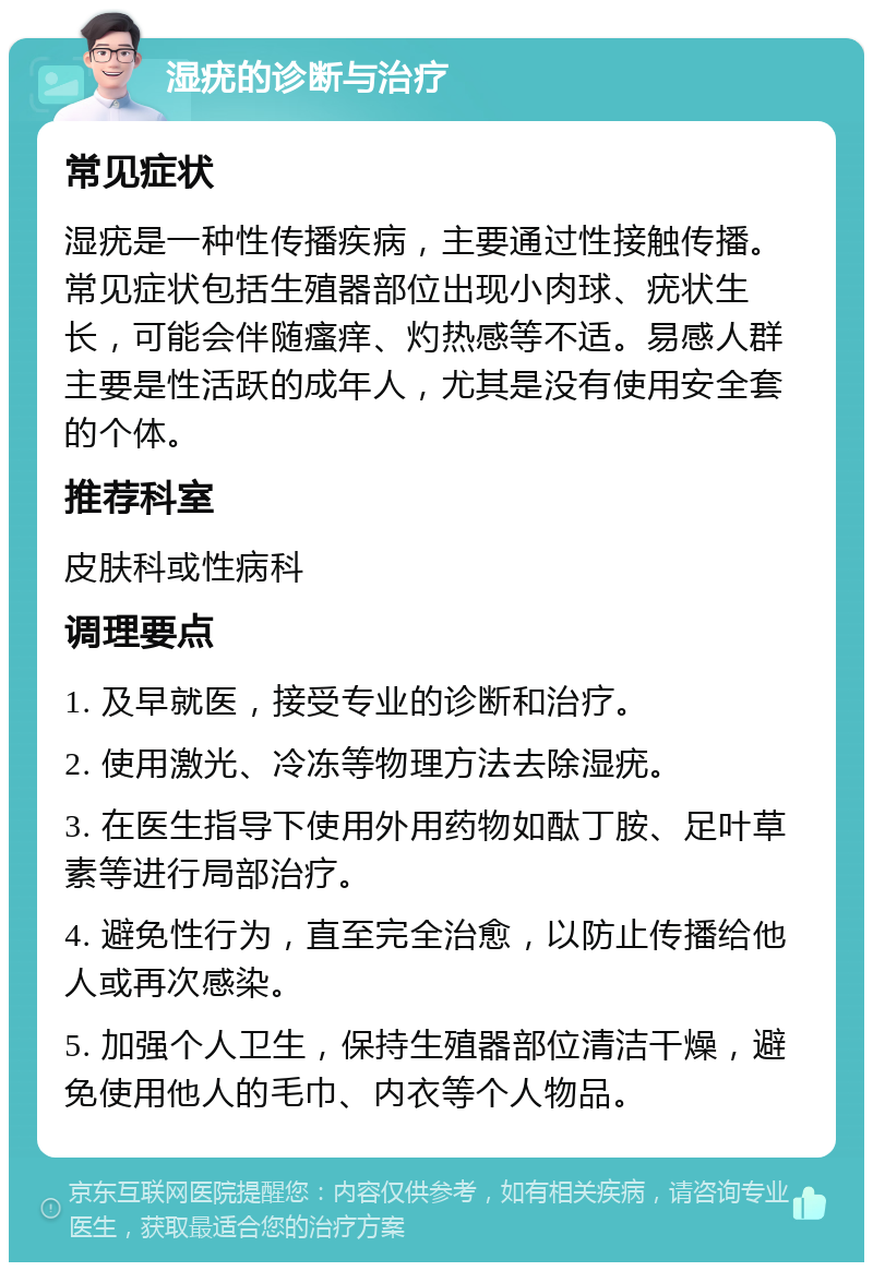 湿疣的诊断与治疗 常见症状 湿疣是一种性传播疾病，主要通过性接触传播。常见症状包括生殖器部位出现小肉球、疣状生长，可能会伴随瘙痒、灼热感等不适。易感人群主要是性活跃的成年人，尤其是没有使用安全套的个体。 推荐科室 皮肤科或性病科 调理要点 1. 及早就医，接受专业的诊断和治疗。 2. 使用激光、冷冻等物理方法去除湿疣。 3. 在医生指导下使用外用药物如酞丁胺、足叶草素等进行局部治疗。 4. 避免性行为，直至完全治愈，以防止传播给他人或再次感染。 5. 加强个人卫生，保持生殖器部位清洁干燥，避免使用他人的毛巾、内衣等个人物品。