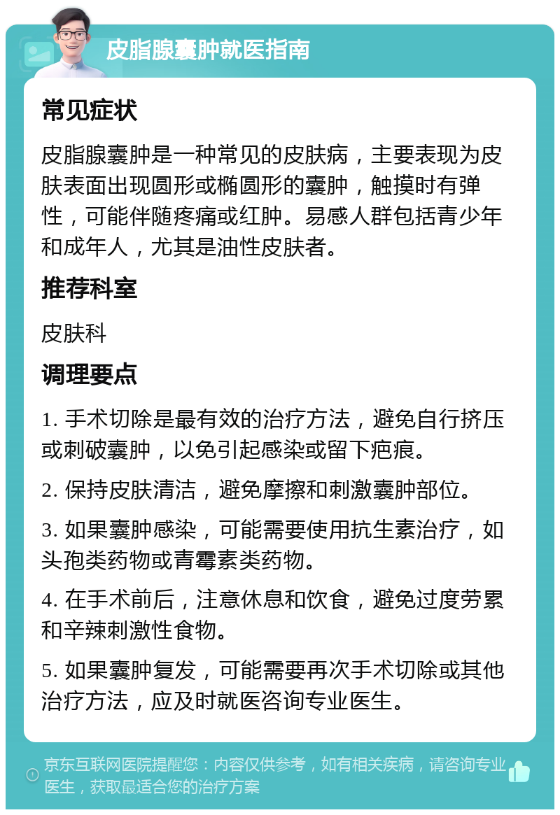 皮脂腺囊肿就医指南 常见症状 皮脂腺囊肿是一种常见的皮肤病，主要表现为皮肤表面出现圆形或椭圆形的囊肿，触摸时有弹性，可能伴随疼痛或红肿。易感人群包括青少年和成年人，尤其是油性皮肤者。 推荐科室 皮肤科 调理要点 1. 手术切除是最有效的治疗方法，避免自行挤压或刺破囊肿，以免引起感染或留下疤痕。 2. 保持皮肤清洁，避免摩擦和刺激囊肿部位。 3. 如果囊肿感染，可能需要使用抗生素治疗，如头孢类药物或青霉素类药物。 4. 在手术前后，注意休息和饮食，避免过度劳累和辛辣刺激性食物。 5. 如果囊肿复发，可能需要再次手术切除或其他治疗方法，应及时就医咨询专业医生。