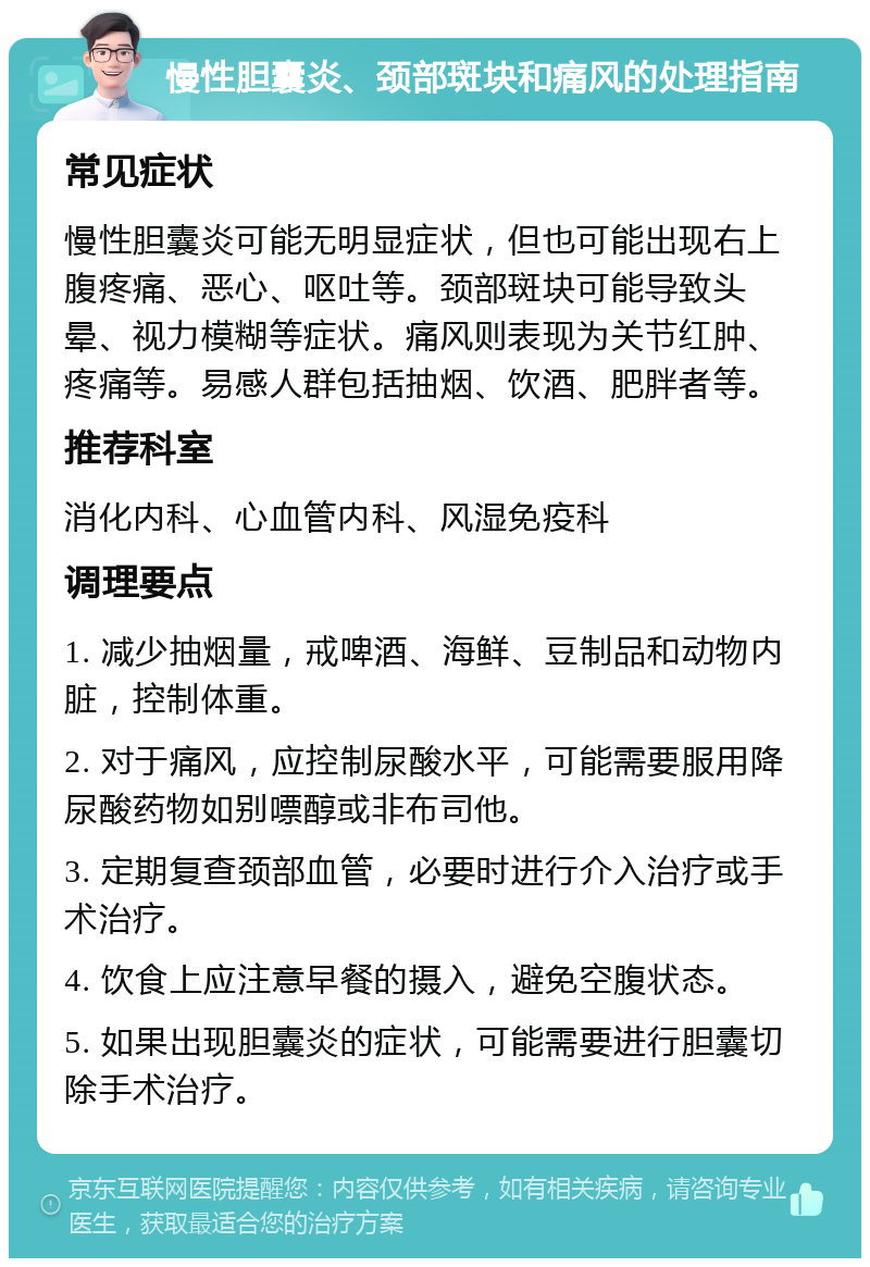 慢性胆囊炎、颈部斑块和痛风的处理指南 常见症状 慢性胆囊炎可能无明显症状，但也可能出现右上腹疼痛、恶心、呕吐等。颈部斑块可能导致头晕、视力模糊等症状。痛风则表现为关节红肿、疼痛等。易感人群包括抽烟、饮酒、肥胖者等。 推荐科室 消化内科、心血管内科、风湿免疫科 调理要点 1. 减少抽烟量，戒啤酒、海鲜、豆制品和动物内脏，控制体重。 2. 对于痛风，应控制尿酸水平，可能需要服用降尿酸药物如别嘌醇或非布司他。 3. 定期复查颈部血管，必要时进行介入治疗或手术治疗。 4. 饮食上应注意早餐的摄入，避免空腹状态。 5. 如果出现胆囊炎的症状，可能需要进行胆囊切除手术治疗。