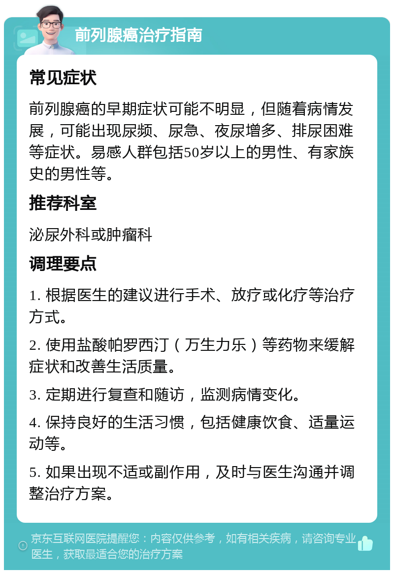 前列腺癌治疗指南 常见症状 前列腺癌的早期症状可能不明显，但随着病情发展，可能出现尿频、尿急、夜尿增多、排尿困难等症状。易感人群包括50岁以上的男性、有家族史的男性等。 推荐科室 泌尿外科或肿瘤科 调理要点 1. 根据医生的建议进行手术、放疗或化疗等治疗方式。 2. 使用盐酸帕罗西汀（万生力乐）等药物来缓解症状和改善生活质量。 3. 定期进行复查和随访，监测病情变化。 4. 保持良好的生活习惯，包括健康饮食、适量运动等。 5. 如果出现不适或副作用，及时与医生沟通并调整治疗方案。