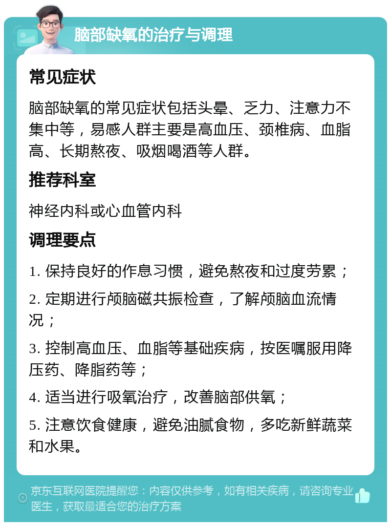 脑部缺氧的治疗与调理 常见症状 脑部缺氧的常见症状包括头晕、乏力、注意力不集中等，易感人群主要是高血压、颈椎病、血脂高、长期熬夜、吸烟喝酒等人群。 推荐科室 神经内科或心血管内科 调理要点 1. 保持良好的作息习惯，避免熬夜和过度劳累； 2. 定期进行颅脑磁共振检查，了解颅脑血流情况； 3. 控制高血压、血脂等基础疾病，按医嘱服用降压药、降脂药等； 4. 适当进行吸氧治疗，改善脑部供氧； 5. 注意饮食健康，避免油腻食物，多吃新鲜蔬菜和水果。