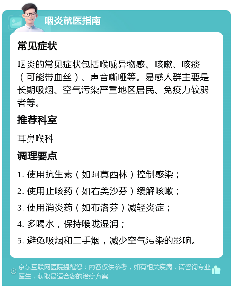 咽炎就医指南 常见症状 咽炎的常见症状包括喉咙异物感、咳嗽、咳痰（可能带血丝）、声音嘶哑等。易感人群主要是长期吸烟、空气污染严重地区居民、免疫力较弱者等。 推荐科室 耳鼻喉科 调理要点 1. 使用抗生素（如阿莫西林）控制感染； 2. 使用止咳药（如右美沙芬）缓解咳嗽； 3. 使用消炎药（如布洛芬）减轻炎症； 4. 多喝水，保持喉咙湿润； 5. 避免吸烟和二手烟，减少空气污染的影响。