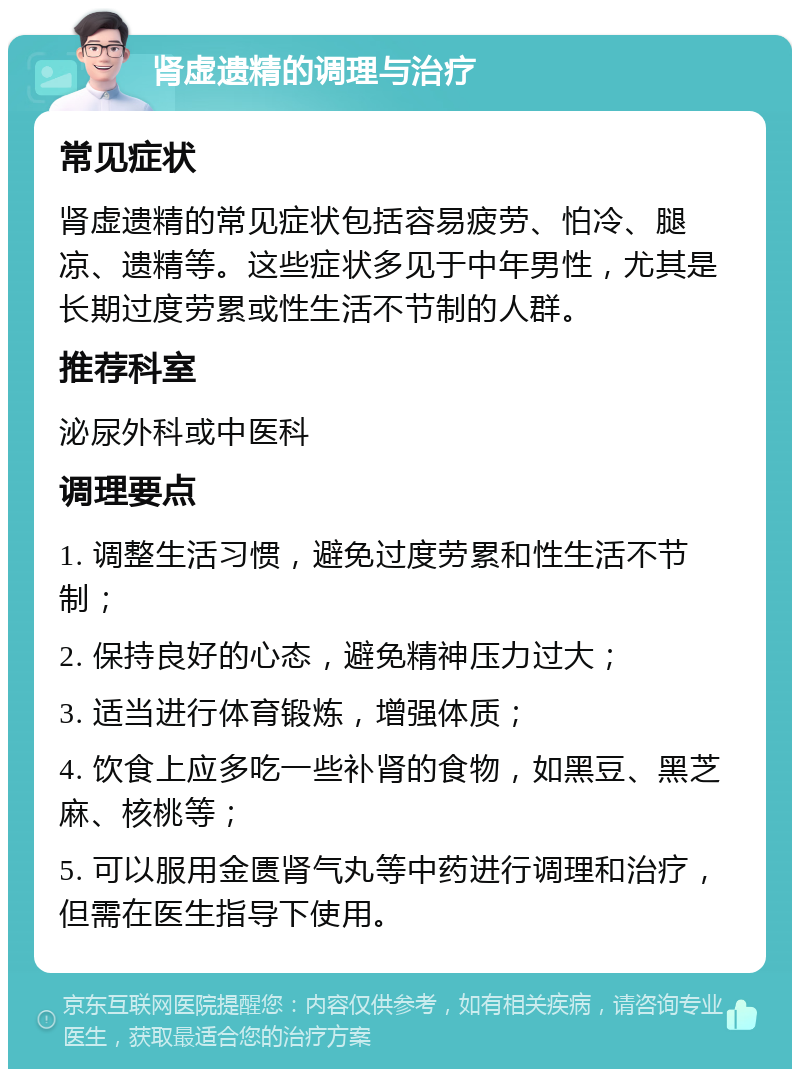 肾虚遗精的调理与治疗 常见症状 肾虚遗精的常见症状包括容易疲劳、怕冷、腿凉、遗精等。这些症状多见于中年男性，尤其是长期过度劳累或性生活不节制的人群。 推荐科室 泌尿外科或中医科 调理要点 1. 调整生活习惯，避免过度劳累和性生活不节制； 2. 保持良好的心态，避免精神压力过大； 3. 适当进行体育锻炼，增强体质； 4. 饮食上应多吃一些补肾的食物，如黑豆、黑芝麻、核桃等； 5. 可以服用金匮肾气丸等中药进行调理和治疗，但需在医生指导下使用。