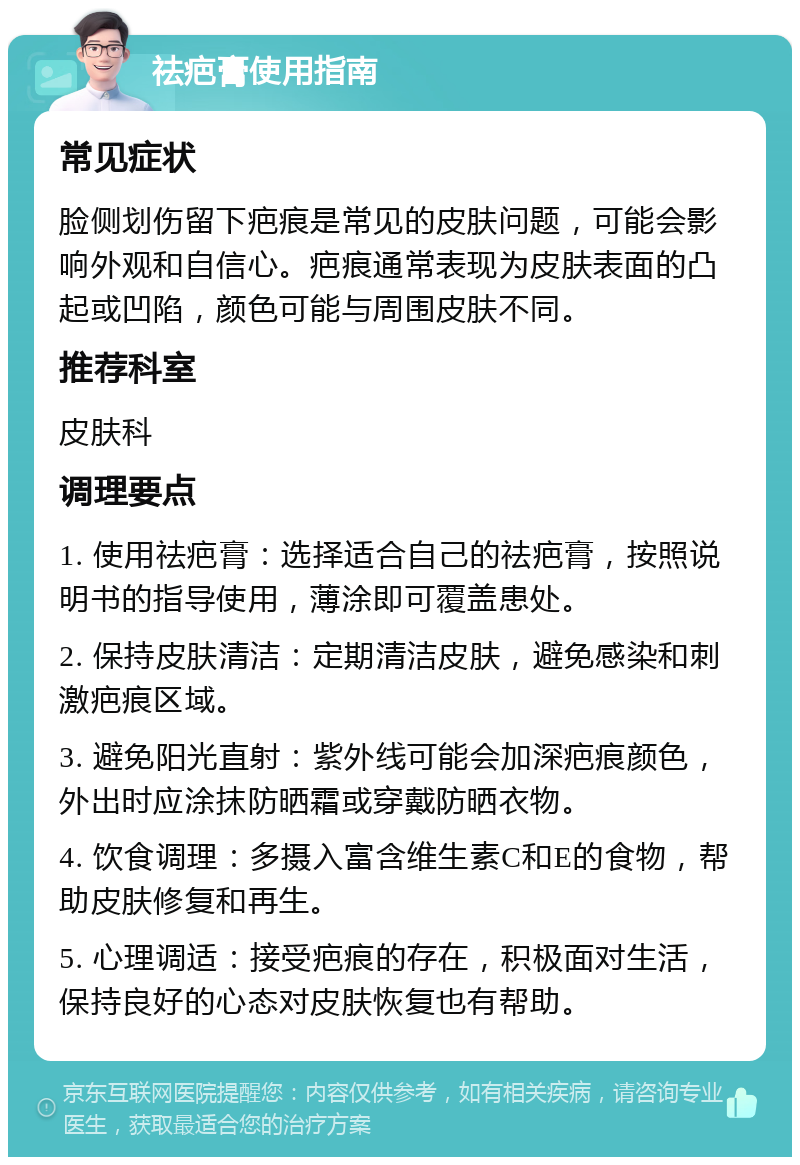 祛疤膏使用指南 常见症状 脸侧划伤留下疤痕是常见的皮肤问题，可能会影响外观和自信心。疤痕通常表现为皮肤表面的凸起或凹陷，颜色可能与周围皮肤不同。 推荐科室 皮肤科 调理要点 1. 使用祛疤膏：选择适合自己的祛疤膏，按照说明书的指导使用，薄涂即可覆盖患处。 2. 保持皮肤清洁：定期清洁皮肤，避免感染和刺激疤痕区域。 3. 避免阳光直射：紫外线可能会加深疤痕颜色，外出时应涂抹防晒霜或穿戴防晒衣物。 4. 饮食调理：多摄入富含维生素C和E的食物，帮助皮肤修复和再生。 5. 心理调适：接受疤痕的存在，积极面对生活，保持良好的心态对皮肤恢复也有帮助。