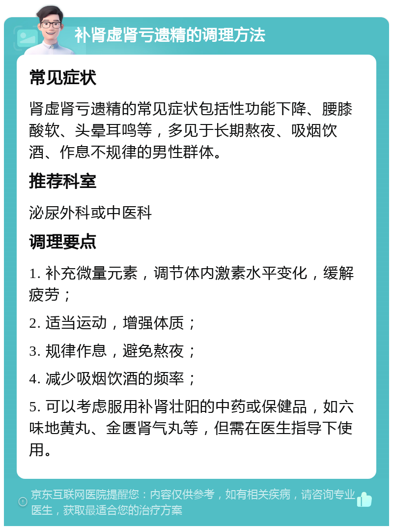 补肾虚肾亏遗精的调理方法 常见症状 肾虚肾亏遗精的常见症状包括性功能下降、腰膝酸软、头晕耳鸣等，多见于长期熬夜、吸烟饮酒、作息不规律的男性群体。 推荐科室 泌尿外科或中医科 调理要点 1. 补充微量元素，调节体内激素水平变化，缓解疲劳； 2. 适当运动，增强体质； 3. 规律作息，避免熬夜； 4. 减少吸烟饮酒的频率； 5. 可以考虑服用补肾壮阳的中药或保健品，如六味地黄丸、金匮肾气丸等，但需在医生指导下使用。