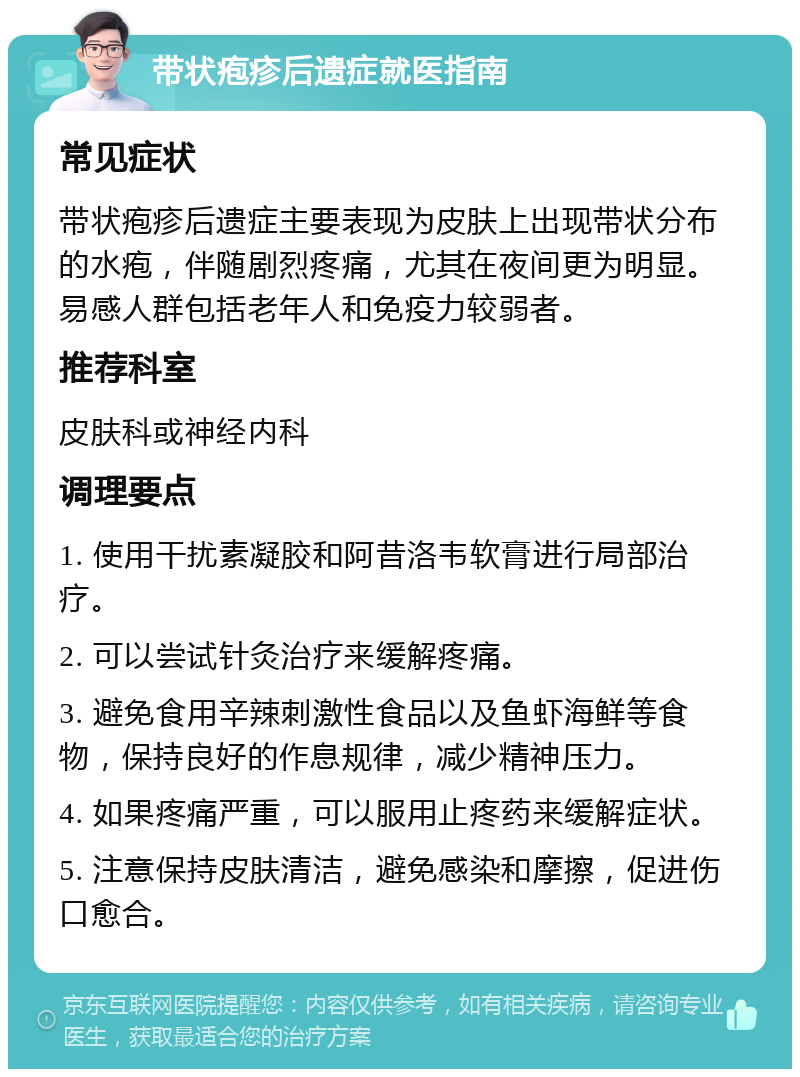 带状疱疹后遗症就医指南 常见症状 带状疱疹后遗症主要表现为皮肤上出现带状分布的水疱，伴随剧烈疼痛，尤其在夜间更为明显。易感人群包括老年人和免疫力较弱者。 推荐科室 皮肤科或神经内科 调理要点 1. 使用干扰素凝胶和阿昔洛韦软膏进行局部治疗。 2. 可以尝试针灸治疗来缓解疼痛。 3. 避免食用辛辣刺激性食品以及鱼虾海鲜等食物，保持良好的作息规律，减少精神压力。 4. 如果疼痛严重，可以服用止疼药来缓解症状。 5. 注意保持皮肤清洁，避免感染和摩擦，促进伤口愈合。