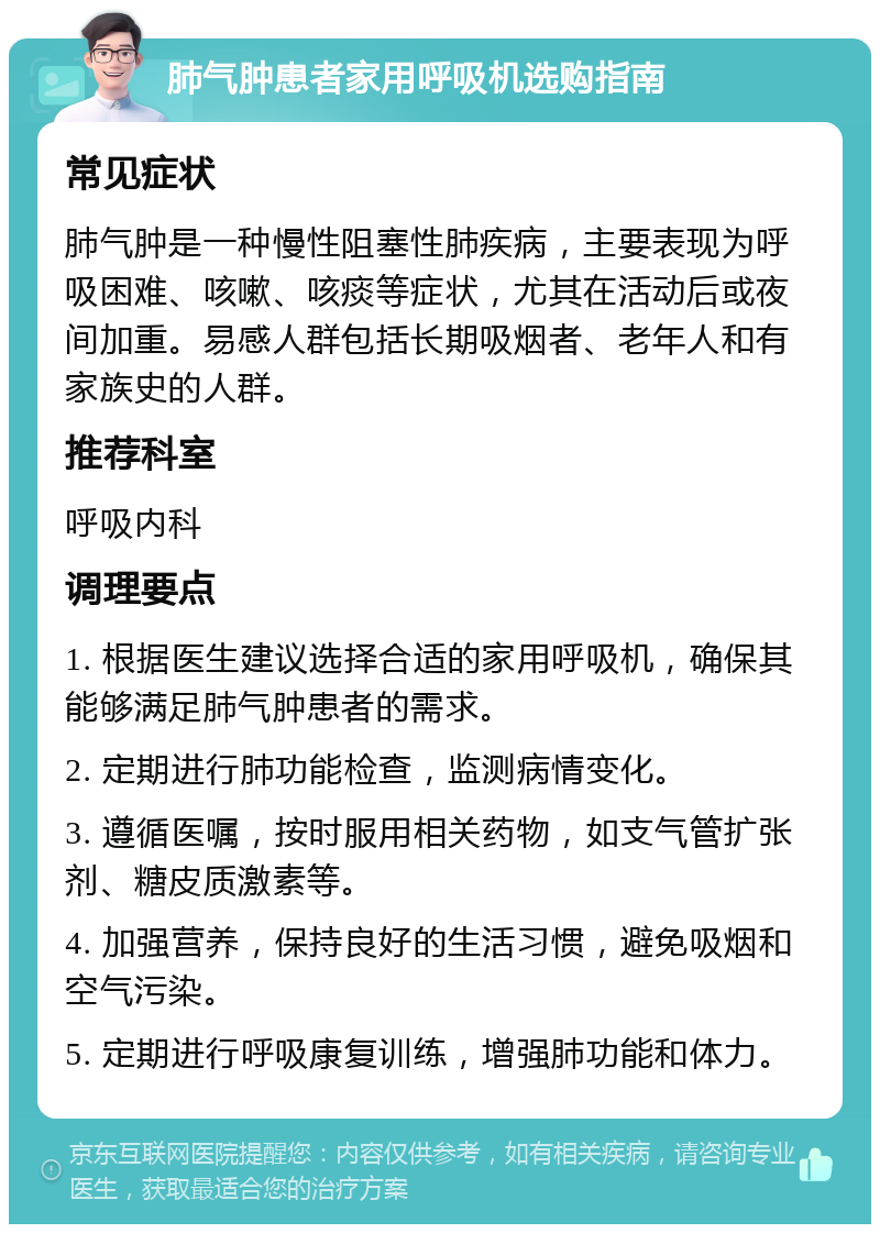 肺气肿患者家用呼吸机选购指南 常见症状 肺气肿是一种慢性阻塞性肺疾病，主要表现为呼吸困难、咳嗽、咳痰等症状，尤其在活动后或夜间加重。易感人群包括长期吸烟者、老年人和有家族史的人群。 推荐科室 呼吸内科 调理要点 1. 根据医生建议选择合适的家用呼吸机，确保其能够满足肺气肿患者的需求。 2. 定期进行肺功能检查，监测病情变化。 3. 遵循医嘱，按时服用相关药物，如支气管扩张剂、糖皮质激素等。 4. 加强营养，保持良好的生活习惯，避免吸烟和空气污染。 5. 定期进行呼吸康复训练，增强肺功能和体力。