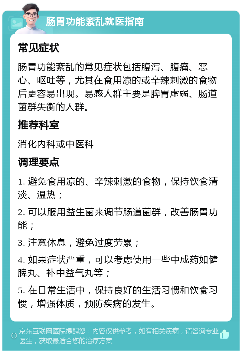 肠胃功能紊乱就医指南 常见症状 肠胃功能紊乱的常见症状包括腹泻、腹痛、恶心、呕吐等，尤其在食用凉的或辛辣刺激的食物后更容易出现。易感人群主要是脾胃虚弱、肠道菌群失衡的人群。 推荐科室 消化内科或中医科 调理要点 1. 避免食用凉的、辛辣刺激的食物，保持饮食清淡、温热； 2. 可以服用益生菌来调节肠道菌群，改善肠胃功能； 3. 注意休息，避免过度劳累； 4. 如果症状严重，可以考虑使用一些中成药如健脾丸、补中益气丸等； 5. 在日常生活中，保持良好的生活习惯和饮食习惯，增强体质，预防疾病的发生。