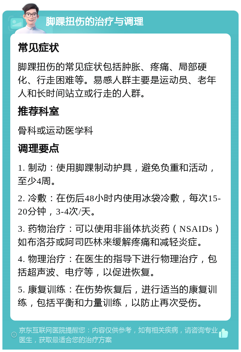 脚踝扭伤的治疗与调理 常见症状 脚踝扭伤的常见症状包括肿胀、疼痛、局部硬化、行走困难等。易感人群主要是运动员、老年人和长时间站立或行走的人群。 推荐科室 骨科或运动医学科 调理要点 1. 制动：使用脚踝制动护具，避免负重和活动，至少4周。 2. 冷敷：在伤后48小时内使用冰袋冷敷，每次15-20分钟，3-4次/天。 3. 药物治疗：可以使用非甾体抗炎药（NSAIDs）如布洛芬或阿司匹林来缓解疼痛和减轻炎症。 4. 物理治疗：在医生的指导下进行物理治疗，包括超声波、电疗等，以促进恢复。 5. 康复训练：在伤势恢复后，进行适当的康复训练，包括平衡和力量训练，以防止再次受伤。