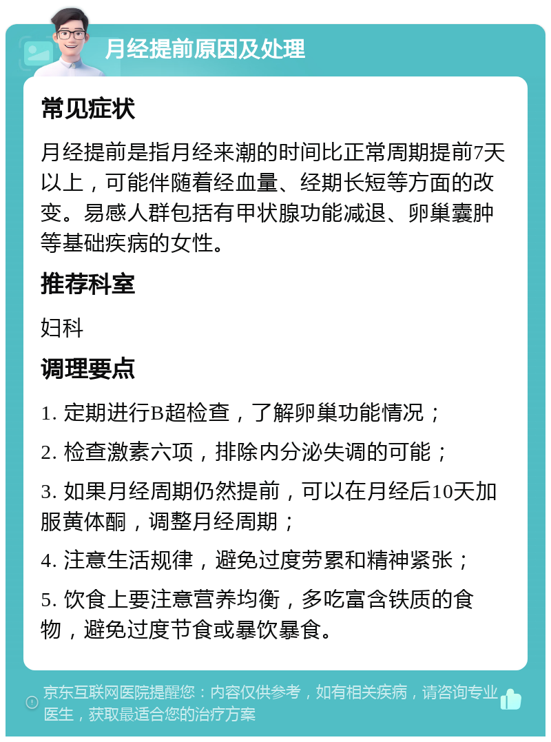 月经提前原因及处理 常见症状 月经提前是指月经来潮的时间比正常周期提前7天以上，可能伴随着经血量、经期长短等方面的改变。易感人群包括有甲状腺功能减退、卵巢囊肿等基础疾病的女性。 推荐科室 妇科 调理要点 1. 定期进行B超检查，了解卵巢功能情况； 2. 检查激素六项，排除内分泌失调的可能； 3. 如果月经周期仍然提前，可以在月经后10天加服黄体酮，调整月经周期； 4. 注意生活规律，避免过度劳累和精神紧张； 5. 饮食上要注意营养均衡，多吃富含铁质的食物，避免过度节食或暴饮暴食。