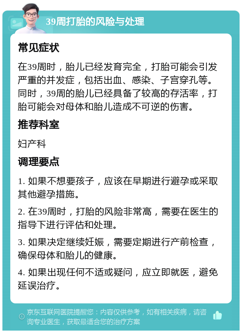 39周打胎的风险与处理 常见症状 在39周时，胎儿已经发育完全，打胎可能会引发严重的并发症，包括出血、感染、子宫穿孔等。同时，39周的胎儿已经具备了较高的存活率，打胎可能会对母体和胎儿造成不可逆的伤害。 推荐科室 妇产科 调理要点 1. 如果不想要孩子，应该在早期进行避孕或采取其他避孕措施。 2. 在39周时，打胎的风险非常高，需要在医生的指导下进行评估和处理。 3. 如果决定继续妊娠，需要定期进行产前检查，确保母体和胎儿的健康。 4. 如果出现任何不适或疑问，应立即就医，避免延误治疗。