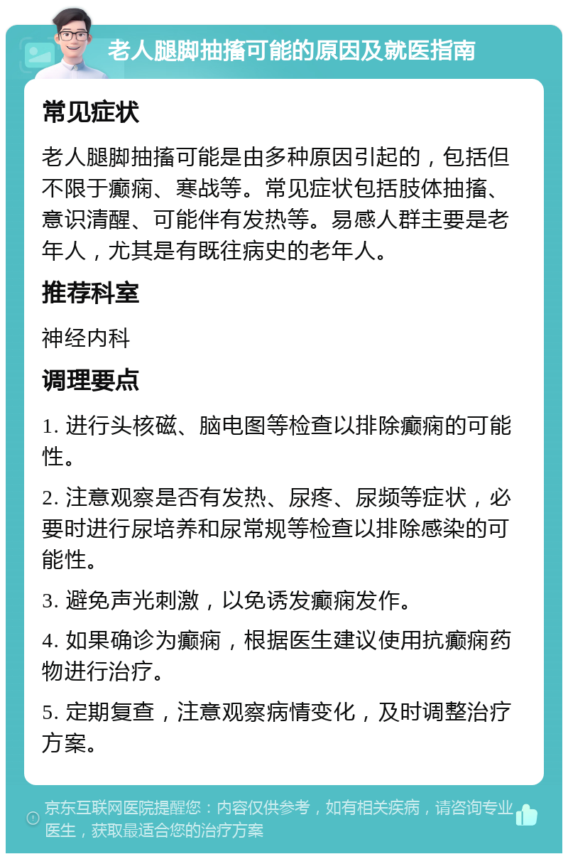 老人腿脚抽搐可能的原因及就医指南 常见症状 老人腿脚抽搐可能是由多种原因引起的，包括但不限于癫痫、寒战等。常见症状包括肢体抽搐、意识清醒、可能伴有发热等。易感人群主要是老年人，尤其是有既往病史的老年人。 推荐科室 神经内科 调理要点 1. 进行头核磁、脑电图等检查以排除癫痫的可能性。 2. 注意观察是否有发热、尿疼、尿频等症状，必要时进行尿培养和尿常规等检查以排除感染的可能性。 3. 避免声光刺激，以免诱发癫痫发作。 4. 如果确诊为癫痫，根据医生建议使用抗癫痫药物进行治疗。 5. 定期复查，注意观察病情变化，及时调整治疗方案。