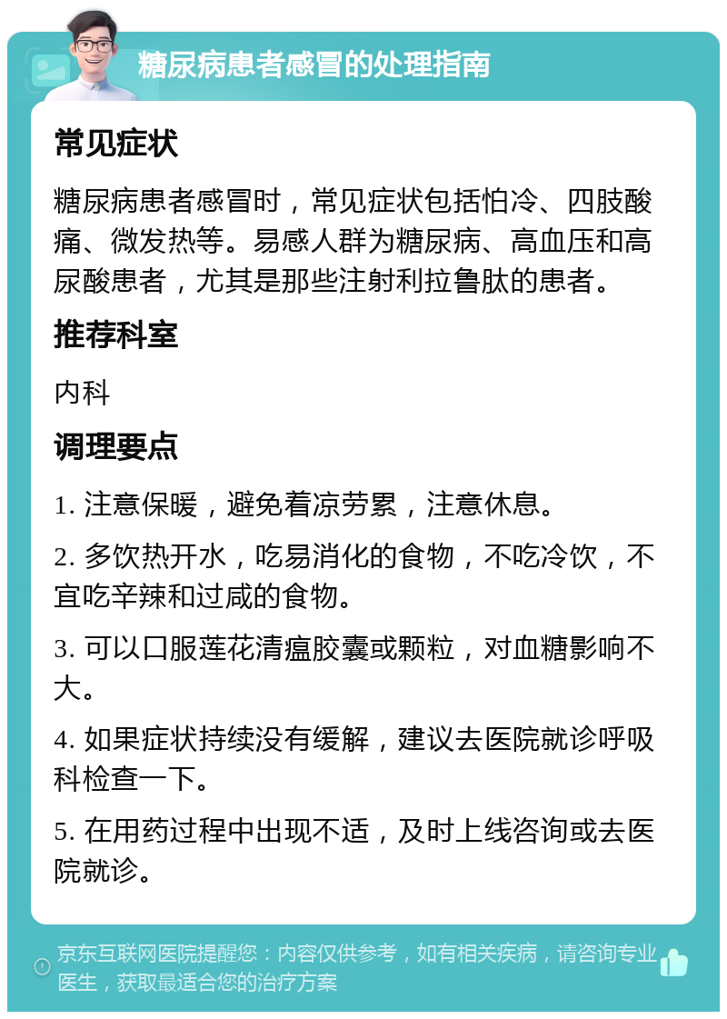 糖尿病患者感冒的处理指南 常见症状 糖尿病患者感冒时，常见症状包括怕冷、四肢酸痛、微发热等。易感人群为糖尿病、高血压和高尿酸患者，尤其是那些注射利拉鲁肽的患者。 推荐科室 内科 调理要点 1. 注意保暖，避免着凉劳累，注意休息。 2. 多饮热开水，吃易消化的食物，不吃冷饮，不宜吃辛辣和过咸的食物。 3. 可以口服莲花清瘟胶囊或颗粒，对血糖影响不大。 4. 如果症状持续没有缓解，建议去医院就诊呼吸科检查一下。 5. 在用药过程中出现不适，及时上线咨询或去医院就诊。