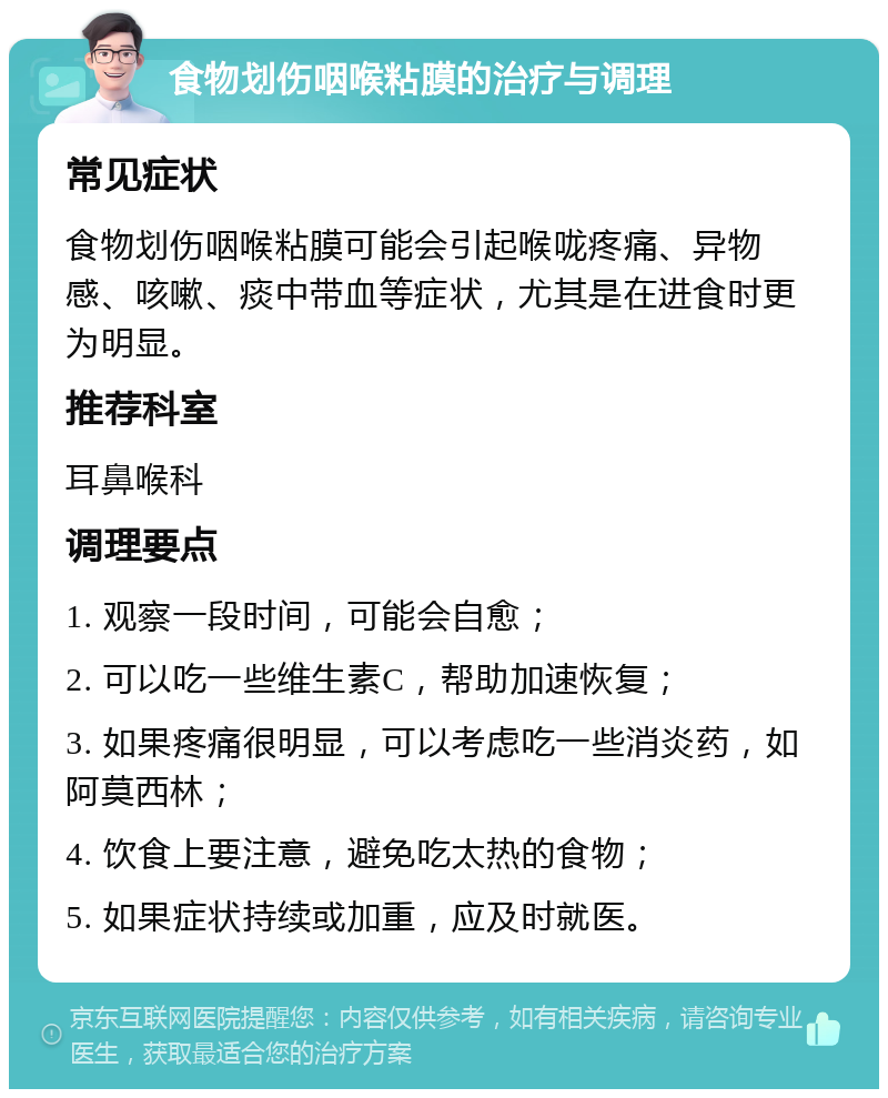 食物划伤咽喉粘膜的治疗与调理 常见症状 食物划伤咽喉粘膜可能会引起喉咙疼痛、异物感、咳嗽、痰中带血等症状，尤其是在进食时更为明显。 推荐科室 耳鼻喉科 调理要点 1. 观察一段时间，可能会自愈； 2. 可以吃一些维生素C，帮助加速恢复； 3. 如果疼痛很明显，可以考虑吃一些消炎药，如阿莫西林； 4. 饮食上要注意，避免吃太热的食物； 5. 如果症状持续或加重，应及时就医。