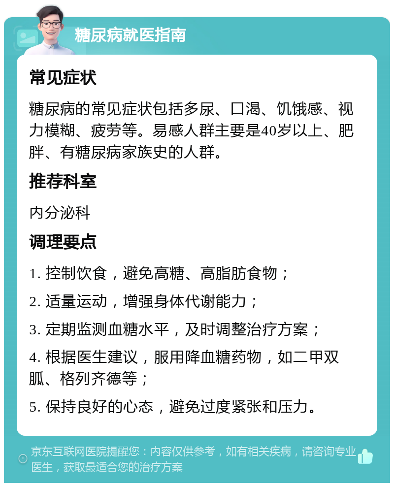 糖尿病就医指南 常见症状 糖尿病的常见症状包括多尿、口渴、饥饿感、视力模糊、疲劳等。易感人群主要是40岁以上、肥胖、有糖尿病家族史的人群。 推荐科室 内分泌科 调理要点 1. 控制饮食，避免高糖、高脂肪食物； 2. 适量运动，增强身体代谢能力； 3. 定期监测血糖水平，及时调整治疗方案； 4. 根据医生建议，服用降血糖药物，如二甲双胍、格列齐德等； 5. 保持良好的心态，避免过度紧张和压力。